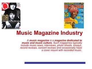 Music Magazine Industry
A music magazine is a magazine dedicated to
music and music culture. Such magazines typically
include music news, interviews, photo shoots, essays,
record reviews, concert reviews and occasionally have
a cover mount with recorded music.
 