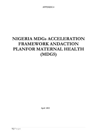 APPENDIX 4
1 | P a g e
NIGERIA MDGs ACCELERATION
FRAMEWORK ANDACTION
PLANFOR MATERNAL HEALTH
(MDG5)
April 2013
 
