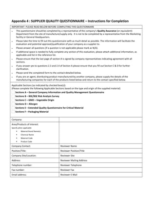 Appendix 4 : SUPPLIER QUALITY QUESTIONNAIRE – Instructions for Completion
IMPORTANT: PLEASE READ BELOW BEFORE COMPLETING THIS QUESTIONNAIRE
♦ This questionnaire should be completed by a representative of the company's Quality Assurance (or equivalent)
Department from the site of manufacture/supply only. It is not to be completed by a representative from the Marketing
facility or General Headquarters.
♦ Please take the time to fill out this questionnaire with as much detail as possible. The information will facilitate the
evaluation and potential approval/qualification of your company as a supplier to.
♦ Please answer all questions (if a question is not applicable please mark as N/A).
♦ If additional space is needed to fully complete any section of this evaluation, please attach additional information, as
applicable and list in the reference list.
♦ Please ensure that the last page of section A is signed by company representatives indicating agreement with all
sections.
♦ If you answer yes to questions 2.3 and 2.4 of Section A please ensure that you fill out Section C & D for further
clarification.
♦ Please send the completed form to the contact detailed below.
♦ If you are an agent, distributing product manufactured by another company, please supply the details of the
manufacturing companies for each of the products listed below and return to the contact specified below.
Applicable Sections (as indicated by checked box(s)):
(Please complete the following Applicable Sections based on the type and origin of the supplied material)
Sections A – General Company Information and Quality Management Questionnaire
Sections B – BSE/BSE Risk Analysis Survey
Sections C – GMO – Vegetable Origin
Sections D – Allergen
Sections E – Extended Quality Questionnaire for Critical Material
Sections F – Packaging Material
Company:      
Area/Products of interest:
Specify when applicable
 Material Brand Name(s)
 Chemical Name
 Material Code
 Product Code
     
Company Contact: Reviewer Name
Position/Title: Reviewer Position/Title
Company Site/Location: Reviewer Site
Address: Reviewer Mailing Address
Telephone number: Reviewer Telephone
Fax number: Reviewer Fax
Email address: Reviewer E-Mail
 