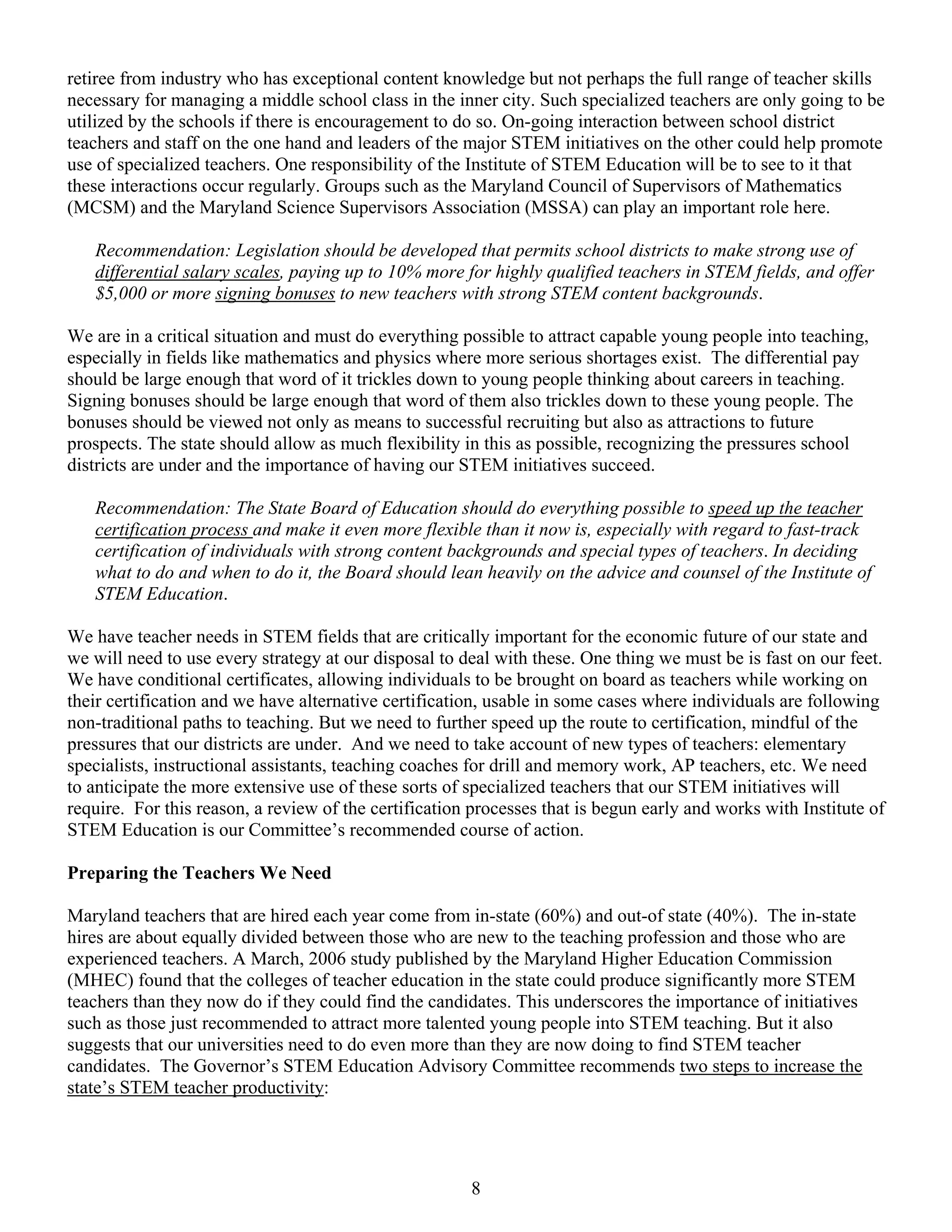 retiree from industry who has exceptional content knowledge but not perhaps the full range of teacher skills
necessary for managing a middle school class in the inner city. Such specialized teachers are only going to be
utilized by the schools if there is encouragement to do so. On-going interaction between school district
teachers and staff on the one hand and leaders of the major STEM initiatives on the other could help promote
use of specialized teachers. One responsibility of the Institute of STEM Education will be to see to it that
these interactions occur regularly. Groups such as the Maryland Council of Supervisors of Mathematics
(MCSM) and the Maryland Science Supervisors Association (MSSA) can play an important role here.

   Recommendation: Legislation should be developed that permits school districts to make strong use of
   differential salary scales, paying up to 10% more for highly qualified teachers in STEM fields, and offer
   $5,000 or more signing bonuses to new teachers with strong STEM content backgrounds.

We are in a critical situation and must do everything possible to attract capable young people into teaching,
especially in fields like mathematics and physics where more serious shortages exist. The differential pay
should be large enough that word of it trickles down to young people thinking about careers in teaching.
Signing bonuses should be large enough that word of them also trickles down to these young people. The
bonuses should be viewed not only as means to successful recruiting but also as attractions to future
prospects. The state should allow as much flexibility in this as possible, recognizing the pressures school
districts are under and the importance of having our STEM initiatives succeed.

   Recommendation: The State Board of Education should do everything possible to speed up the teacher
   certification process and make it even more flexible than it now is, especially with regard to fast-track
   certification of individuals with strong content backgrounds and special types of teachers. In deciding
   what to do and when to do it, the Board should lean heavily on the advice and counsel of the Institute of
   STEM Education.

We have teacher needs in STEM fields that are critically important for the economic future of our state and
we will need to use every strategy at our disposal to deal with these. One thing we must be is fast on our feet.
We have conditional certificates, allowing individuals to be brought on board as teachers while working on
their certification and we have alternative certification, usable in some cases where individuals are following
non-traditional paths to teaching. But we need to further speed up the route to certification, mindful of the
pressures that our districts are under. And we need to take account of new types of teachers: elementary
specialists, instructional assistants, teaching coaches for drill and memory work, AP teachers, etc. We need
to anticipate the more extensive use of these sorts of specialized teachers that our STEM initiatives will
require. For this reason, a review of the certification processes that is begun early and works with Institute of
STEM Education is our Committee’s recommended course of action.

Preparing the Teachers We Need

Maryland teachers that are hired each year come from in-state (60%) and out-of state (40%). The in-state
hires are about equally divided between those who are new to the teaching profession and those who are
experienced teachers. A March, 2006 study published by the Maryland Higher Education Commission
(MHEC) found that the colleges of teacher education in the state could produce significantly more STEM
teachers than they now do if they could find the candidates. This underscores the importance of initiatives
such as those just recommended to attract more talented young people into STEM teaching. But it also
suggests that our universities need to do even more than they are now doing to find STEM teacher
candidates. The Governor’s STEM Education Advisory Committee recommends two steps to increase the
state’s STEM teacher productivity:




                                                       8
 