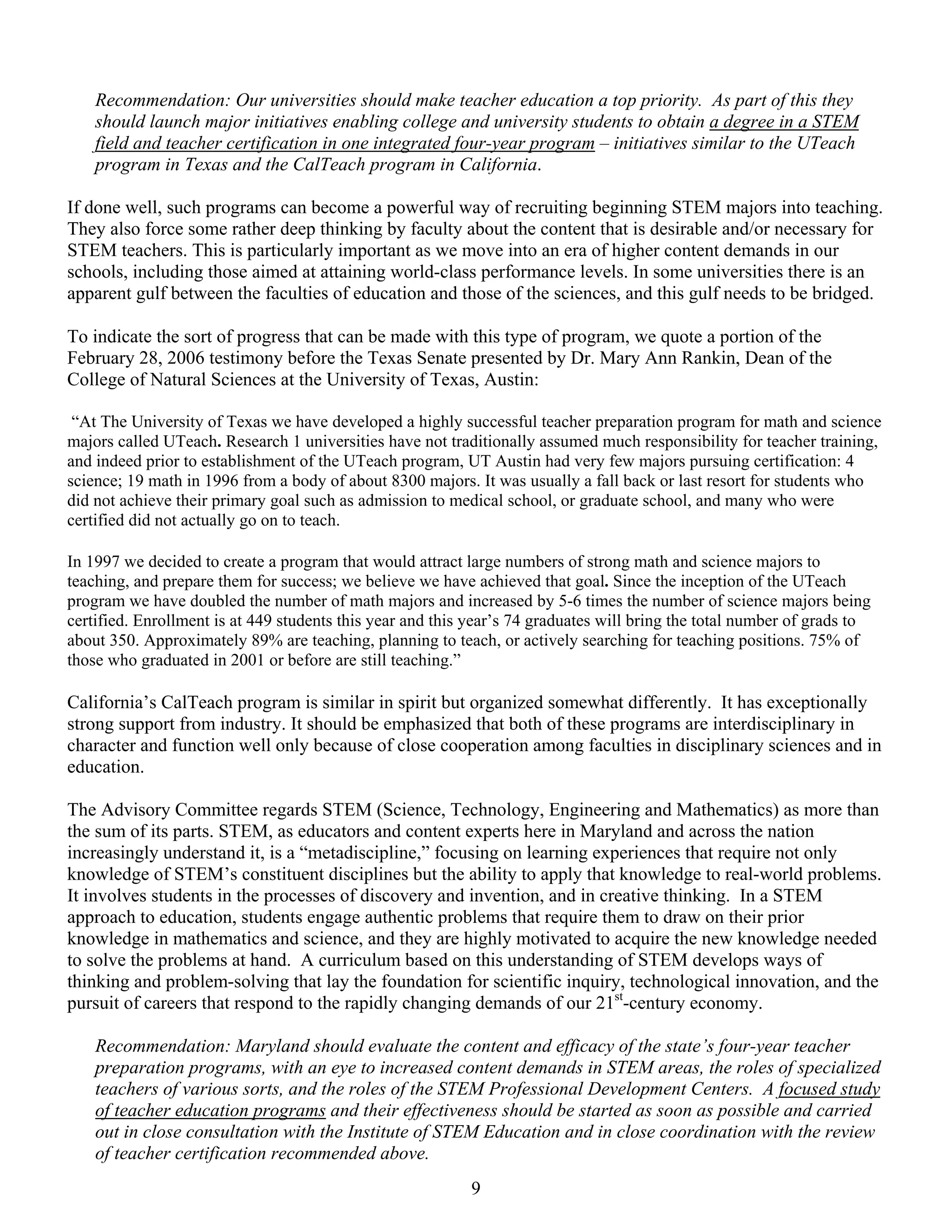 Recommendation: Our universities should make teacher education a top priority. As part of this they
    should launch major initiatives enabling college and university students to obtain a degree in a STEM
    field and teacher certification in one integrated four-year program – initiatives similar to the UTeach
    program in Texas and the CalTeach program in California.

If done well, such programs can become a powerful way of recruiting beginning STEM majors into teaching.
They also force some rather deep thinking by faculty about the content that is desirable and/or necessary for
STEM teachers. This is particularly important as we move into an era of higher content demands in our
schools, including those aimed at attaining world-class performance levels. In some universities there is an
apparent gulf between the faculties of education and those of the sciences, and this gulf needs to be bridged.

To indicate the sort of progress that can be made with this type of program, we quote a portion of the
February 28, 2006 testimony before the Texas Senate presented by Dr. Mary Ann Rankin, Dean of the
College of Natural Sciences at the University of Texas, Austin:

 “At The University of Texas we have developed a highly successful teacher preparation program for math and science
majors called UTeach. Research 1 universities have not traditionally assumed much responsibility for teacher training,
and indeed prior to establishment of the UTeach program, UT Austin had very few majors pursuing certification: 4
science; 19 math in 1996 from a body of about 8300 majors. It was usually a fall back or last resort for students who
did not achieve their primary goal such as admission to medical school, or graduate school, and many who were
certified did not actually go on to teach.

In 1997 we decided to create a program that would attract large numbers of strong math and science majors to
teaching, and prepare them for success; we believe we have achieved that goal. Since the inception of the UTeach
program we have doubled the number of math majors and increased by 5-6 times the number of science majors being
certified. Enrollment is at 449 students this year and this year’s 74 graduates will bring the total number of grads to
about 350. Approximately 89% are teaching, planning to teach, or actively searching for teaching positions. 75% of
those who graduated in 2001 or before are still teaching.”

California’s CalTeach program is similar in spirit but organized somewhat differently. It has exceptionally
strong support from industry. It should be emphasized that both of these programs are interdisciplinary in
character and function well only because of close cooperation among faculties in disciplinary sciences and in
education.

The Advisory Committee regards STEM (Science, Technology, Engineering and Mathematics) as more than
the sum of its parts. STEM, as educators and content experts here in Maryland and across the nation
increasingly understand it, is a “metadiscipline,” focusing on learning experiences that require not only
knowledge of STEM’s constituent disciplines but the ability to apply that knowledge to real-world problems.
It involves students in the processes of discovery and invention, and in creative thinking. In a STEM
approach to education, students engage authentic problems that require them to draw on their prior
knowledge in mathematics and science, and they are highly motivated to acquire the new knowledge needed
to solve the problems at hand. A curriculum based on this understanding of STEM develops ways of
thinking and problem-solving that lay the foundation for scientific inquiry, technological innovation, and the
pursuit of careers that respond to the rapidly changing demands of our 21st-century economy.

    Recommendation: Maryland should evaluate the content and efficacy of the state’s four-year teacher
    preparation programs, with an eye to increased content demands in STEM areas, the roles of specialized
    teachers of various sorts, and the roles of the STEM Professional Development Centers. A focused study
    of teacher education programs and their effectiveness should be started as soon as possible and carried
    out in close consultation with the Institute of STEM Education and in close coordination with the review
    of teacher certification recommended above.
                                                           9
 