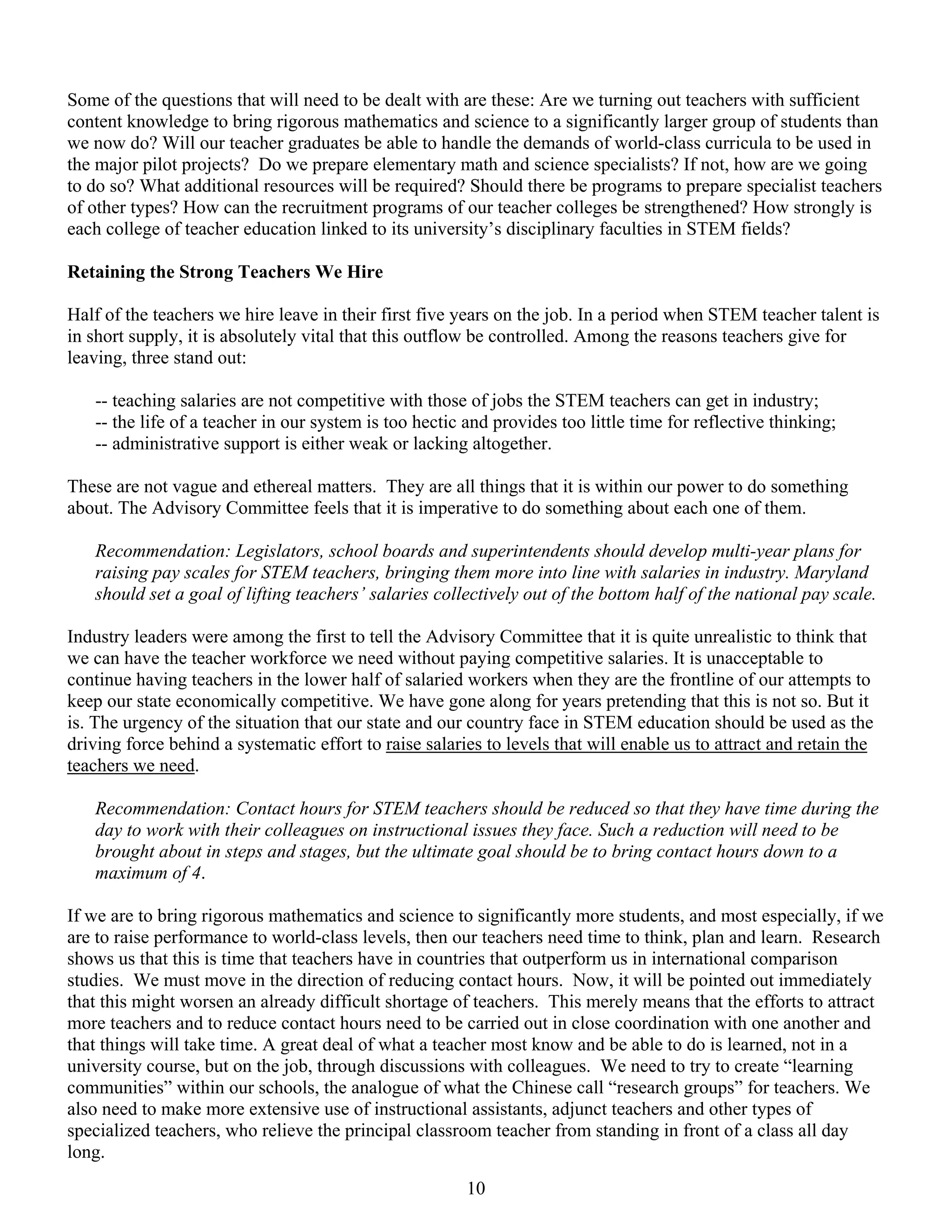 Some of the questions that will need to be dealt with are these: Are we turning out teachers with sufficient
content knowledge to bring rigorous mathematics and science to a significantly larger group of students than
we now do? Will our teacher graduates be able to handle the demands of world-class curricula to be used in
the major pilot projects? Do we prepare elementary math and science specialists? If not, how are we going
to do so? What additional resources will be required? Should there be programs to prepare specialist teachers
of other types? How can the recruitment programs of our teacher colleges be strengthened? How strongly is
each college of teacher education linked to its university’s disciplinary faculties in STEM fields?

Retaining the Strong Teachers We Hire

Half of the teachers we hire leave in their first five years on the job. In a period when STEM teacher talent is
in short supply, it is absolutely vital that this outflow be controlled. Among the reasons teachers give for
leaving, three stand out:

   -- teaching salaries are not competitive with those of jobs the STEM teachers can get in industry;
   -- the life of a teacher in our system is too hectic and provides too little time for reflective thinking;
   -- administrative support is either weak or lacking altogether.

These are not vague and ethereal matters. They are all things that it is within our power to do something
about. The Advisory Committee feels that it is imperative to do something about each one of them.

   Recommendation: Legislators, school boards and superintendents should develop multi-year plans for
   raising pay scales for STEM teachers, bringing them more into line with salaries in industry. Maryland
   should set a goal of lifting teachers’ salaries collectively out of the bottom half of the national pay scale.

Industry leaders were among the first to tell the Advisory Committee that it is quite unrealistic to think that
we can have the teacher workforce we need without paying competitive salaries. It is unacceptable to
continue having teachers in the lower half of salaried workers when they are the frontline of our attempts to
keep our state economically competitive. We have gone along for years pretending that this is not so. But it
is. The urgency of the situation that our state and our country face in STEM education should be used as the
driving force behind a systematic effort to raise salaries to levels that will enable us to attract and retain the
teachers we need.

   Recommendation: Contact hours for STEM teachers should be reduced so that they have time during the
   day to work with their colleagues on instructional issues they face. Such a reduction will need to be
   brought about in steps and stages, but the ultimate goal should be to bring contact hours down to a
   maximum of 4.

If we are to bring rigorous mathematics and science to significantly more students, and most especially, if we
are to raise performance to world-class levels, then our teachers need time to think, plan and learn. Research
shows us that this is time that teachers have in countries that outperform us in international comparison
studies. We must move in the direction of reducing contact hours. Now, it will be pointed out immediately
that this might worsen an already difficult shortage of teachers. This merely means that the efforts to attract
more teachers and to reduce contact hours need to be carried out in close coordination with one another and
that things will take time. A great deal of what a teacher most know and be able to do is learned, not in a
university course, but on the job, through discussions with colleagues. We need to try to create “learning
communities” within our schools, the analogue of what the Chinese call “research groups” for teachers. We
also need to make more extensive use of instructional assistants, adjunct teachers and other types of
specialized teachers, who relieve the principal classroom teacher from standing in front of a class all day
long.
                                                        10
 