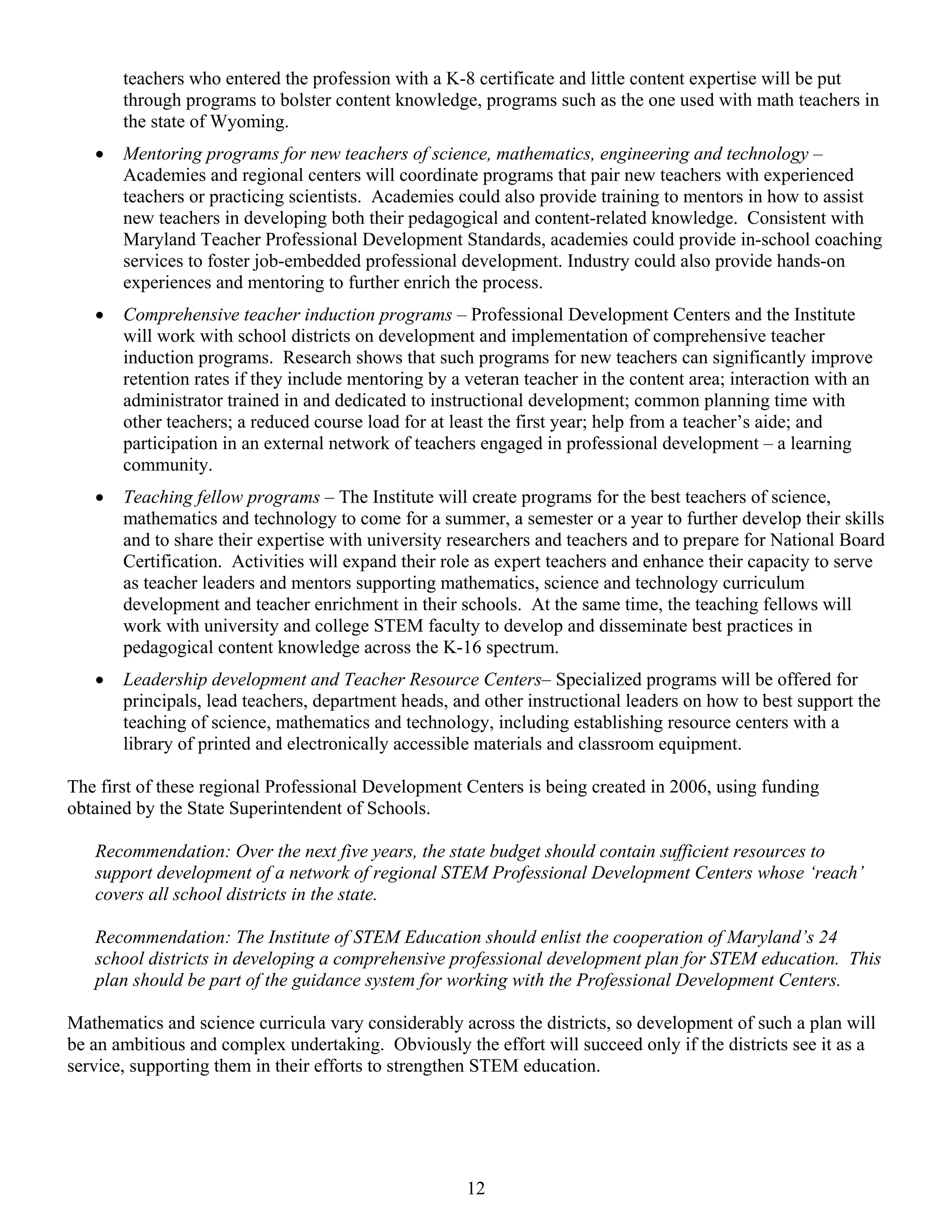 teachers who entered the profession with a K-8 certificate and little content expertise will be put
       through programs to bolster content knowledge, programs such as the one used with math teachers in
       the state of Wyoming.
   •   Mentoring programs for new teachers of science, mathematics, engineering and technology –
       Academies and regional centers will coordinate programs that pair new teachers with experienced
       teachers or practicing scientists. Academies could also provide training to mentors in how to assist
       new teachers in developing both their pedagogical and content-related knowledge. Consistent with
       Maryland Teacher Professional Development Standards, academies could provide in-school coaching
       services to foster job-embedded professional development. Industry could also provide hands-on
       experiences and mentoring to further enrich the process.
   •   Comprehensive teacher induction programs – Professional Development Centers and the Institute
       will work with school districts on development and implementation of comprehensive teacher
       induction programs. Research shows that such programs for new teachers can significantly improve
       retention rates if they include mentoring by a veteran teacher in the content area; interaction with an
       administrator trained in and dedicated to instructional development; common planning time with
       other teachers; a reduced course load for at least the first year; help from a teacher’s aide; and
       participation in an external network of teachers engaged in professional development – a learning
       community.
   •   Teaching fellow programs – The Institute will create programs for the best teachers of science,
       mathematics and technology to come for a summer, a semester or a year to further develop their skills
       and to share their expertise with university researchers and teachers and to prepare for National Board
       Certification. Activities will expand their role as expert teachers and enhance their capacity to serve
       as teacher leaders and mentors supporting mathematics, science and technology curriculum
       development and teacher enrichment in their schools. At the same time, the teaching fellows will
       work with university and college STEM faculty to develop and disseminate best practices in
       pedagogical content knowledge across the K-16 spectrum.
   •   Leadership development and Teacher Resource Centers– Specialized programs will be offered for
       principals, lead teachers, department heads, and other instructional leaders on how to best support the
       teaching of science, mathematics and technology, including establishing resource centers with a
       library of printed and electronically accessible materials and classroom equipment.

The first of these regional Professional Development Centers is being created in 2006, using funding
obtained by the State Superintendent of Schools.

   Recommendation: Over the next five years, the state budget should contain sufficient resources to
   support development of a network of regional STEM Professional Development Centers whose ‘reach’
   covers all school districts in the state.

   Recommendation: The Institute of STEM Education should enlist the cooperation of Maryland’s 24
   school districts in developing a comprehensive professional development plan for STEM education. This
   plan should be part of the guidance system for working with the Professional Development Centers.

Mathematics and science curricula vary considerably across the districts, so development of such a plan will
be an ambitious and complex undertaking. Obviously the effort will succeed only if the districts see it as a
service, supporting them in their efforts to strengthen STEM education.




                                                      12
 