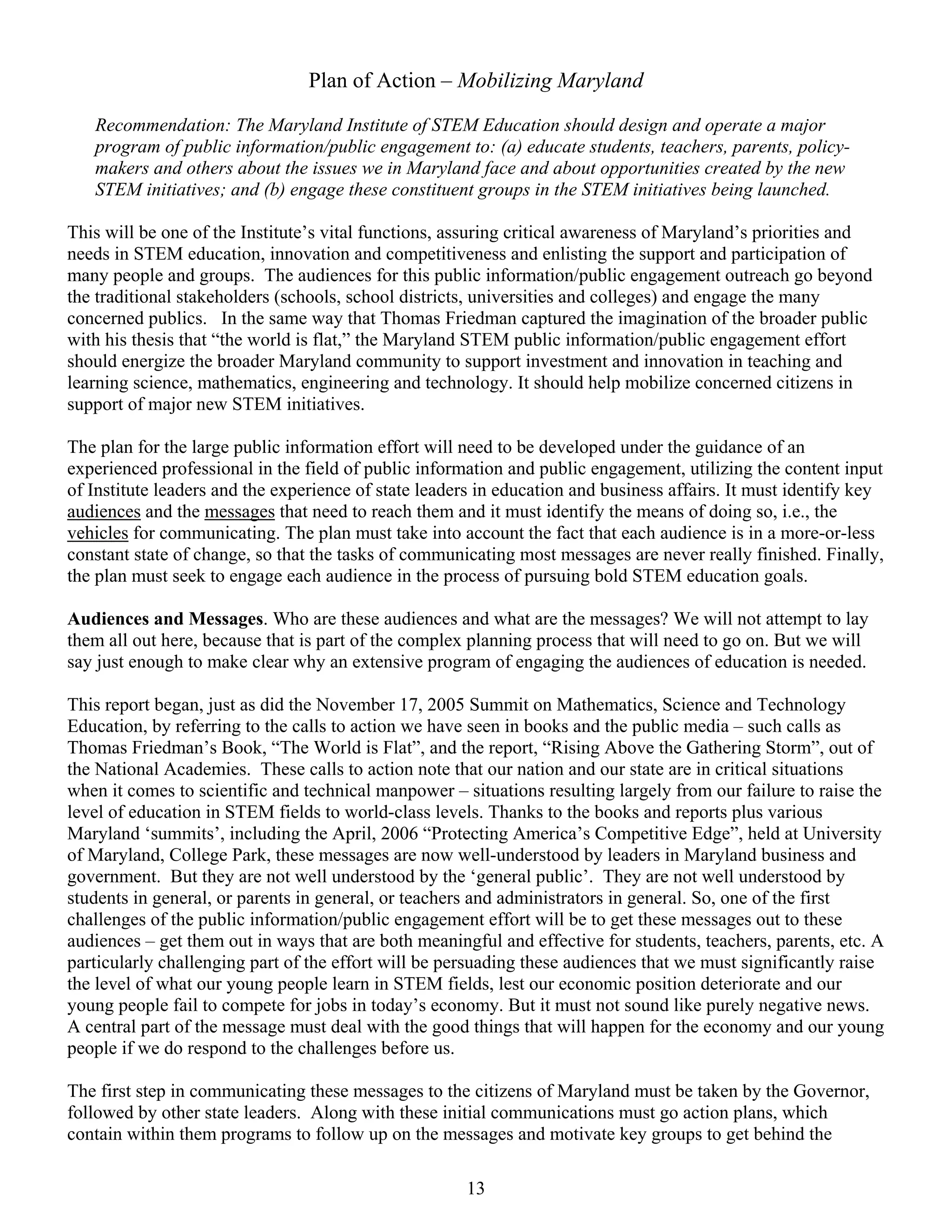 Plan of Action – Mobilizing Maryland

   Recommendation: The Maryland Institute of STEM Education should design and operate a major
   program of public information/public engagement to: (a) educate students, teachers, parents, policy-
   makers and others about the issues we in Maryland face and about opportunities created by the new
   STEM initiatives; and (b) engage these constituent groups in the STEM initiatives being launched.

This will be one of the Institute’s vital functions, assuring critical awareness of Maryland’s priorities and
needs in STEM education, innovation and competitiveness and enlisting the support and participation of
many people and groups. The audiences for this public information/public engagement outreach go beyond
the traditional stakeholders (schools, school districts, universities and colleges) and engage the many
concerned publics. In the same way that Thomas Friedman captured the imagination of the broader public
with his thesis that “the world is flat,” the Maryland STEM public information/public engagement effort
should energize the broader Maryland community to support investment and innovation in teaching and
learning science, mathematics, engineering and technology. It should help mobilize concerned citizens in
support of major new STEM initiatives.

The plan for the large public information effort will need to be developed under the guidance of an
experienced professional in the field of public information and public engagement, utilizing the content input
of Institute leaders and the experience of state leaders in education and business affairs. It must identify key
audiences and the messages that need to reach them and it must identify the means of doing so, i.e., the
vehicles for communicating. The plan must take into account the fact that each audience is in a more-or-less
constant state of change, so that the tasks of communicating most messages are never really finished. Finally,
the plan must seek to engage each audience in the process of pursuing bold STEM education goals.

Audiences and Messages. Who are these audiences and what are the messages? We will not attempt to lay
them all out here, because that is part of the complex planning process that will need to go on. But we will
say just enough to make clear why an extensive program of engaging the audiences of education is needed.

This report began, just as did the November 17, 2005 Summit on Mathematics, Science and Technology
Education, by referring to the calls to action we have seen in books and the public media – such calls as
Thomas Friedman’s Book, “The World is Flat”, and the report, “Rising Above the Gathering Storm”, out of
the National Academies. These calls to action note that our nation and our state are in critical situations
when it comes to scientific and technical manpower – situations resulting largely from our failure to raise the
level of education in STEM fields to world-class levels. Thanks to the books and reports plus various
Maryland ‘summits’, including the April, 2006 “Protecting America’s Competitive Edge”, held at University
of Maryland, College Park, these messages are now well-understood by leaders in Maryland business and
government. But they are not well understood by the ‘general public’. They are not well understood by
students in general, or parents in general, or teachers and administrators in general. So, one of the first
challenges of the public information/public engagement effort will be to get these messages out to these
audiences – get them out in ways that are both meaningful and effective for students, teachers, parents, etc. A
particularly challenging part of the effort will be persuading these audiences that we must significantly raise
the level of what our young people learn in STEM fields, lest our economic position deteriorate and our
young people fail to compete for jobs in today’s economy. But it must not sound like purely negative news.
A central part of the message must deal with the good things that will happen for the economy and our young
people if we do respond to the challenges before us.

The first step in communicating these messages to the citizens of Maryland must be taken by the Governor,
followed by other state leaders. Along with these initial communications must go action plans, which
contain within them programs to follow up on the messages and motivate key groups to get behind the

                                                      13
 