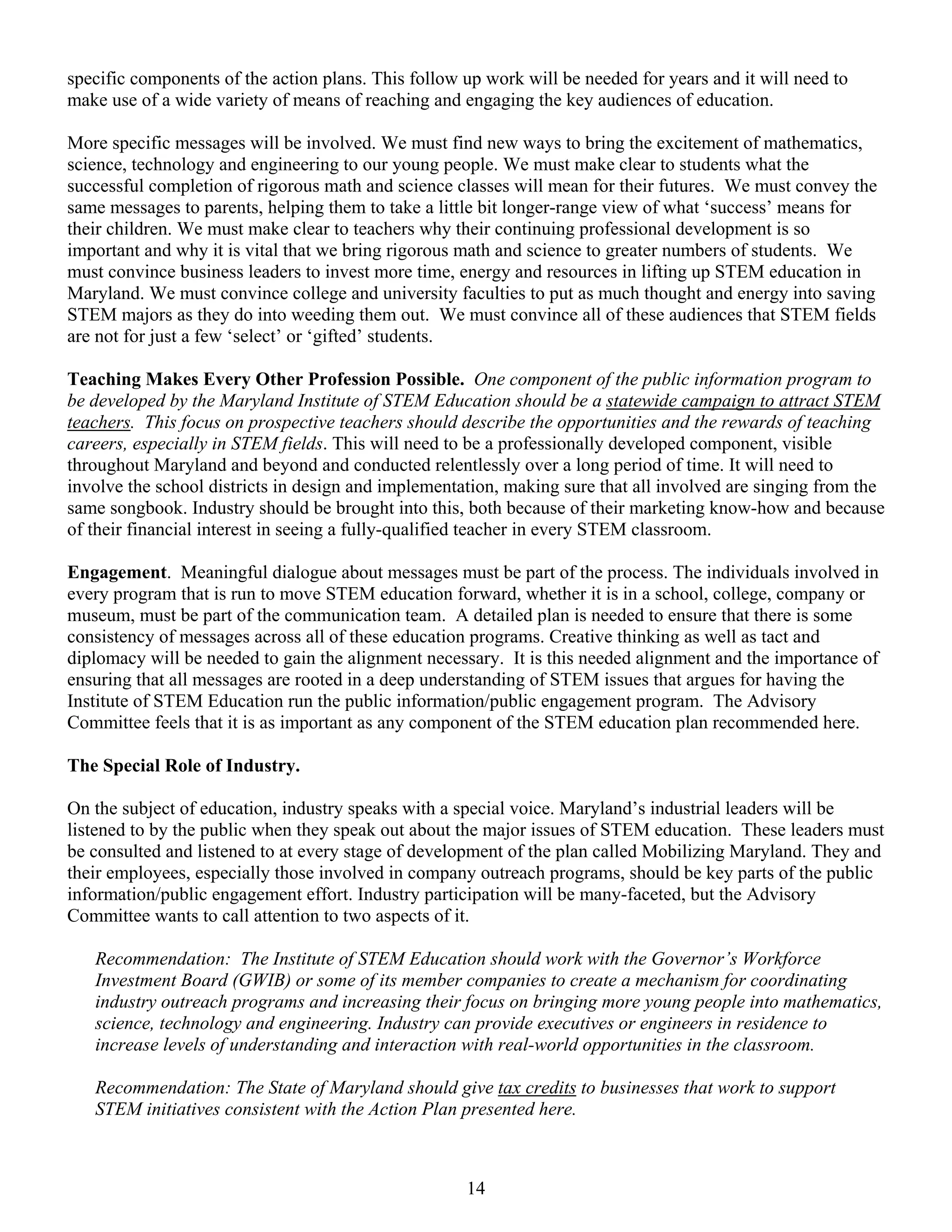 specific components of the action plans. This follow up work will be needed for years and it will need to
make use of a wide variety of means of reaching and engaging the key audiences of education.

More specific messages will be involved. We must find new ways to bring the excitement of mathematics,
science, technology and engineering to our young people. We must make clear to students what the
successful completion of rigorous math and science classes will mean for their futures. We must convey the
same messages to parents, helping them to take a little bit longer-range view of what ‘success’ means for
their children. We must make clear to teachers why their continuing professional development is so
important and why it is vital that we bring rigorous math and science to greater numbers of students. We
must convince business leaders to invest more time, energy and resources in lifting up STEM education in
Maryland. We must convince college and university faculties to put as much thought and energy into saving
STEM majors as they do into weeding them out. We must convince all of these audiences that STEM fields
are not for just a few ‘select’ or ‘gifted’ students.

Teaching Makes Every Other Profession Possible. One component of the public information program to
be developed by the Maryland Institute of STEM Education should be a statewide campaign to attract STEM
teachers. This focus on prospective teachers should describe the opportunities and the rewards of teaching
careers, especially in STEM fields. This will need to be a professionally developed component, visible
throughout Maryland and beyond and conducted relentlessly over a long period of time. It will need to
involve the school districts in design and implementation, making sure that all involved are singing from the
same songbook. Industry should be brought into this, both because of their marketing know-how and because
of their financial interest in seeing a fully-qualified teacher in every STEM classroom.

Engagement. Meaningful dialogue about messages must be part of the process. The individuals involved in
every program that is run to move STEM education forward, whether it is in a school, college, company or
museum, must be part of the communication team. A detailed plan is needed to ensure that there is some
consistency of messages across all of these education programs. Creative thinking as well as tact and
diplomacy will be needed to gain the alignment necessary. It is this needed alignment and the importance of
ensuring that all messages are rooted in a deep understanding of STEM issues that argues for having the
Institute of STEM Education run the public information/public engagement program. The Advisory
Committee feels that it is as important as any component of the STEM education plan recommended here.

The Special Role of Industry.

On the subject of education, industry speaks with a special voice. Maryland’s industrial leaders will be
listened to by the public when they speak out about the major issues of STEM education. These leaders must
be consulted and listened to at every stage of development of the plan called Mobilizing Maryland. They and
their employees, especially those involved in company outreach programs, should be key parts of the public
information/public engagement effort. Industry participation will be many-faceted, but the Advisory
Committee wants to call attention to two aspects of it.

   Recommendation: The Institute of STEM Education should work with the Governor’s Workforce
   Investment Board (GWIB) or some of its member companies to create a mechanism for coordinating
   industry outreach programs and increasing their focus on bringing more young people into mathematics,
   science, technology and engineering. Industry can provide executives or engineers in residence to
   increase levels of understanding and interaction with real-world opportunities in the classroom.

   Recommendation: The State of Maryland should give tax credits to businesses that work to support
   STEM initiatives consistent with the Action Plan presented here.



                                                     14
 