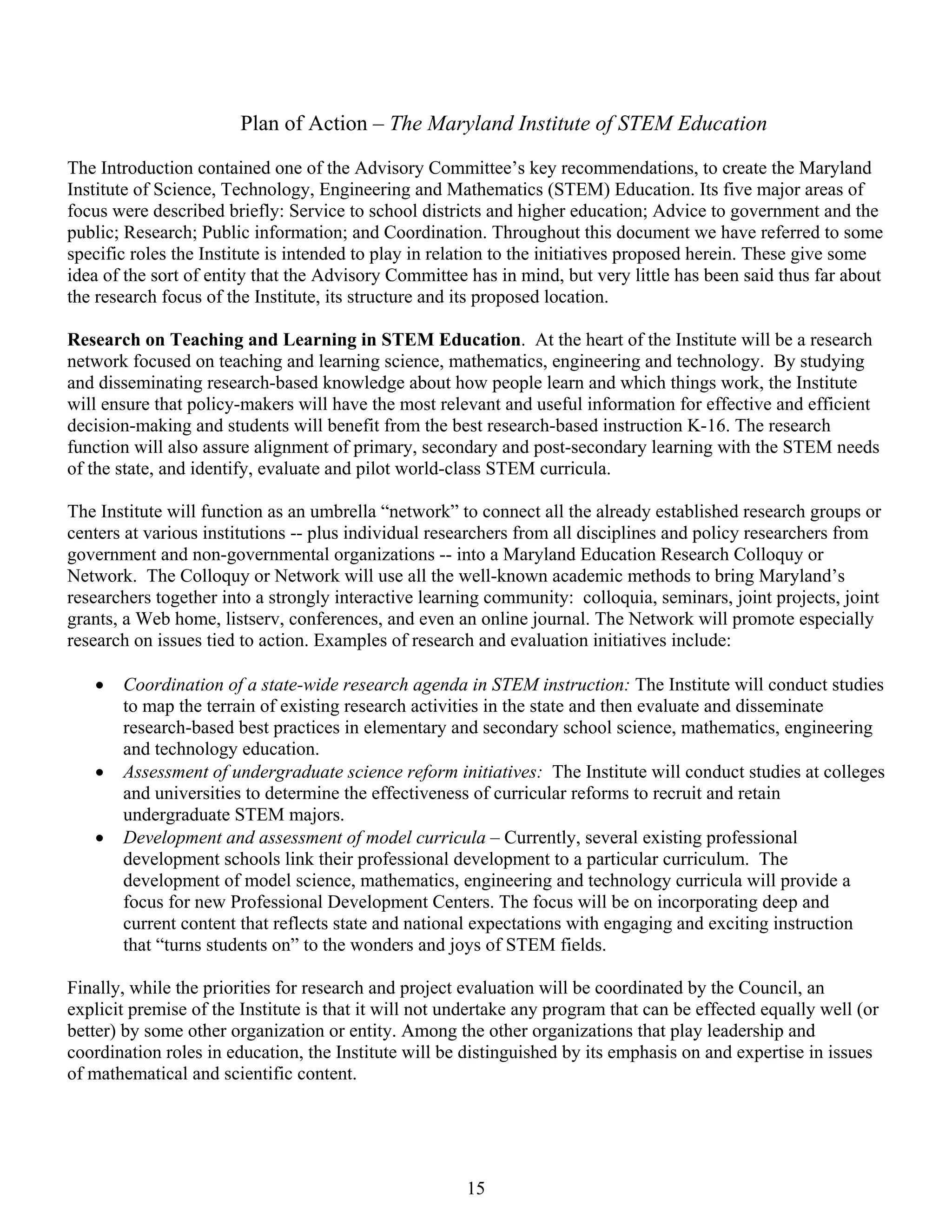 Plan of Action – The Maryland Institute of STEM Education

The Introduction contained one of the Advisory Committee’s key recommendations, to create the Maryland
Institute of Science, Technology, Engineering and Mathematics (STEM) Education. Its five major areas of
focus were described briefly: Service to school districts and higher education; Advice to government and the
public; Research; Public information; and Coordination. Throughout this document we have referred to some
specific roles the Institute is intended to play in relation to the initiatives proposed herein. These give some
idea of the sort of entity that the Advisory Committee has in mind, but very little has been said thus far about
the research focus of the Institute, its structure and its proposed location.

Research on Teaching and Learning in STEM Education. At the heart of the Institute will be a research
network focused on teaching and learning science, mathematics, engineering and technology. By studying
and disseminating research-based knowledge about how people learn and which things work, the Institute
will ensure that policy-makers will have the most relevant and useful information for effective and efficient
decision-making and students will benefit from the best research-based instruction K-16. The research
function will also assure alignment of primary, secondary and post-secondary learning with the STEM needs
of the state, and identify, evaluate and pilot world-class STEM curricula.

The Institute will function as an umbrella “network” to connect all the already established research groups or
centers at various institutions -- plus individual researchers from all disciplines and policy researchers from
government and non-governmental organizations -- into a Maryland Education Research Colloquy or
Network. The Colloquy or Network will use all the well-known academic methods to bring Maryland’s
researchers together into a strongly interactive learning community: colloquia, seminars, joint projects, joint
grants, a Web home, listserv, conferences, and even an online journal. The Network will promote especially
research on issues tied to action. Examples of research and evaluation initiatives include:

   •   Coordination of a state-wide research agenda in STEM instruction: The Institute will conduct studies
       to map the terrain of existing research activities in the state and then evaluate and disseminate
       research-based best practices in elementary and secondary school science, mathematics, engineering
       and technology education.
   •   Assessment of undergraduate science reform initiatives: The Institute will conduct studies at colleges
       and universities to determine the effectiveness of curricular reforms to recruit and retain
       undergraduate STEM majors.
   •   Development and assessment of model curricula – Currently, several existing professional
       development schools link their professional development to a particular curriculum. The
       development of model science, mathematics, engineering and technology curricula will provide a
       focus for new Professional Development Centers. The focus will be on incorporating deep and
       current content that reflects state and national expectations with engaging and exciting instruction
       that “turns students on” to the wonders and joys of STEM fields.

Finally, while the priorities for research and project evaluation will be coordinated by the Council, an
explicit premise of the Institute is that it will not undertake any program that can be effected equally well (or
better) by some other organization or entity. Among the other organizations that play leadership and
coordination roles in education, the Institute will be distinguished by its emphasis on and expertise in issues
of mathematical and scientific content.




                                                       15
 