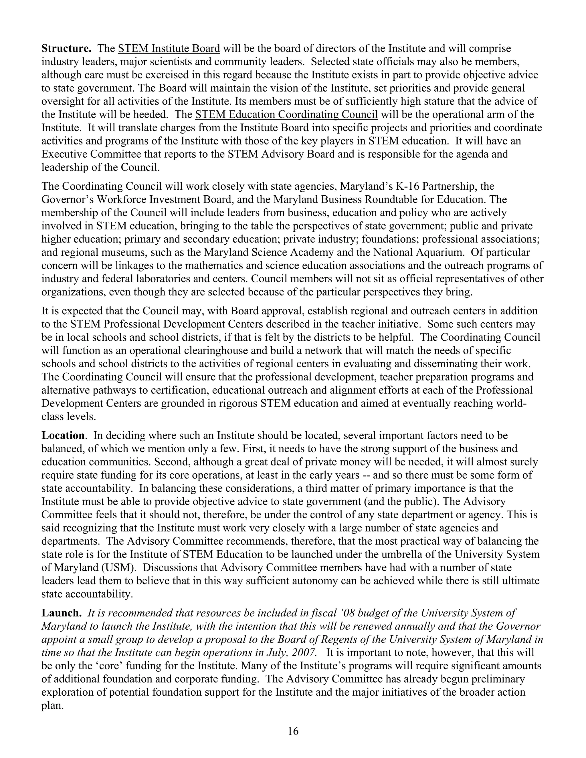 Structure. The STEM Institute Board will be the board of directors of the Institute and will comprise
industry leaders, major scientists and community leaders. Selected state officials may also be members,
although care must be exercised in this regard because the Institute exists in part to provide objective advice
to state government. The Board will maintain the vision of the Institute, set priorities and provide general
oversight for all activities of the Institute. Its members must be of sufficiently high stature that the advice of
the Institute will be heeded. The STEM Education Coordinating Council will be the operational arm of the
Institute. It will translate charges from the Institute Board into specific projects and priorities and coordinate
activities and programs of the Institute with those of the key players in STEM education. It will have an
Executive Committee that reports to the STEM Advisory Board and is responsible for the agenda and
leadership of the Council.
The Coordinating Council will work closely with state agencies, Maryland’s K-16 Partnership, the
Governor’s Workforce Investment Board, and the Maryland Business Roundtable for Education. The
membership of the Council will include leaders from business, education and policy who are actively
involved in STEM education, bringing to the table the perspectives of state government; public and private
higher education; primary and secondary education; private industry; foundations; professional associations;
and regional museums, such as the Maryland Science Academy and the National Aquarium. Of particular
concern will be linkages to the mathematics and science education associations and the outreach programs of
industry and federal laboratories and centers. Council members will not sit as official representatives of other
organizations, even though they are selected because of the particular perspectives they bring.
It is expected that the Council may, with Board approval, establish regional and outreach centers in addition
to the STEM Professional Development Centers described in the teacher initiative. Some such centers may
be in local schools and school districts, if that is felt by the districts to be helpful. The Coordinating Council
will function as an operational clearinghouse and build a network that will match the needs of specific
schools and school districts to the activities of regional centers in evaluating and disseminating their work.
The Coordinating Council will ensure that the professional development, teacher preparation programs and
alternative pathways to certification, educational outreach and alignment efforts at each of the Professional
Development Centers are grounded in rigorous STEM education and aimed at eventually reaching world-
class levels.
Location. In deciding where such an Institute should be located, several important factors need to be
balanced, of which we mention only a few. First, it needs to have the strong support of the business and
education communities. Second, although a great deal of private money will be needed, it will almost surely
require state funding for its core operations, at least in the early years -- and so there must be some form of
state accountability. In balancing these considerations, a third matter of primary importance is that the
Institute must be able to provide objective advice to state government (and the public). The Advisory
Committee feels that it should not, therefore, be under the control of any state department or agency. This is
said recognizing that the Institute must work very closely with a large number of state agencies and
departments. The Advisory Committee recommends, therefore, that the most practical way of balancing the
state role is for the Institute of STEM Education to be launched under the umbrella of the University System
of Maryland (USM). Discussions that Advisory Committee members have had with a number of state
leaders lead them to believe that in this way sufficient autonomy can be achieved while there is still ultimate
state accountability.
Launch. It is recommended that resources be included in fiscal ’08 budget of the University System of
Maryland to launch the Institute, with the intention that this will be renewed annually and that the Governor
appoint a small group to develop a proposal to the Board of Regents of the University System of Maryland in
time so that the Institute can begin operations in July, 2007. It is important to note, however, that this will
be only the ‘core’ funding for the Institute. Many of the Institute’s programs will require significant amounts
of additional foundation and corporate funding. The Advisory Committee has already begun preliminary
exploration of potential foundation support for the Institute and the major initiatives of the broader action
plan.

                                                        16
 