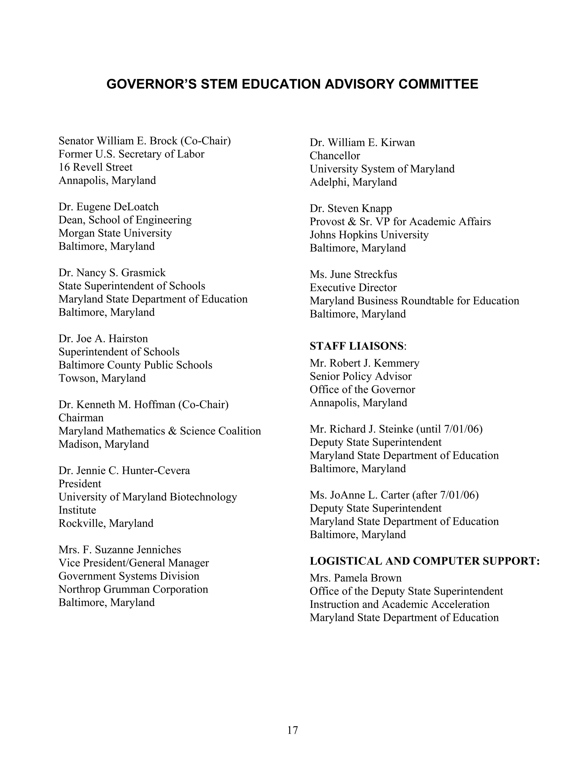 GOVERNOR’S STEM EDUCATION ADVISORY COMMITTEE



Senator William E. Brock (Co-Chair)             Dr. William E. Kirwan
Former U.S. Secretary of Labor                  Chancellor
16 Revell Street                                University System of Maryland
Annapolis, Maryland                             Adelphi, Maryland

Dr. Eugene DeLoatch                             Dr. Steven Knapp
Dean, School of Engineering                     Provost & Sr. VP for Academic Affairs
Morgan State University                         Johns Hopkins University
Baltimore, Maryland                             Baltimore, Maryland

Dr. Nancy S. Grasmick                           Ms. June Streckfus
State Superintendent of Schools                 Executive Director
Maryland State Department of Education          Maryland Business Roundtable for Education
Baltimore, Maryland                             Baltimore, Maryland

Dr. Joe A. Hairston
                                                STAFF LIAISONS:
Superintendent of Schools
Baltimore County Public Schools                 Mr. Robert J. Kemmery
Towson, Maryland                                Senior Policy Advisor
                                                Office of the Governor
Dr. Kenneth M. Hoffman (Co-Chair)               Annapolis, Maryland
Chairman
Maryland Mathematics & Science Coalition        Mr. Richard J. Steinke (until 7/01/06)
Madison, Maryland                               Deputy State Superintendent
                                                Maryland State Department of Education
Dr. Jennie C. Hunter-Cevera                     Baltimore, Maryland
President
University of Maryland Biotechnology            Ms. JoAnne L. Carter (after 7/01/06)
Institute                                       Deputy State Superintendent
Rockville, Maryland                             Maryland State Department of Education
                                                Baltimore, Maryland
Mrs. F. Suzanne Jenniches
Vice President/General Manager                  LOGISTICAL AND COMPUTER SUPPORT:
Government Systems Division                     Mrs. Pamela Brown
Northrop Grumman Corporation                    Office of the Deputy State Superintendent
Baltimore, Maryland                             Instruction and Academic Acceleration
                                                Maryland State Department of Education




                                           17
 