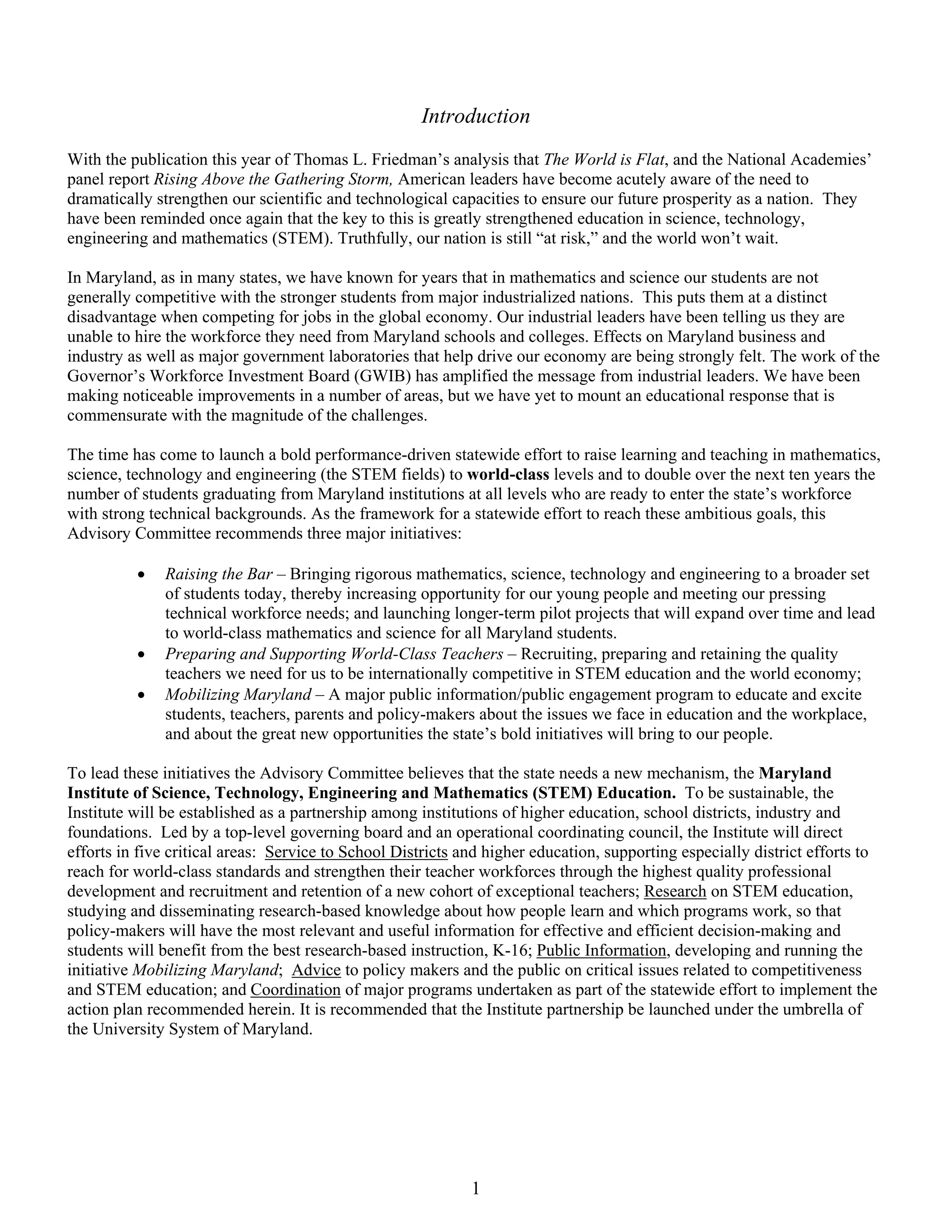 Introduction
With the publication this year of Thomas L. Friedman’s analysis that The World is Flat, and the National Academies’
panel report Rising Above the Gathering Storm, American leaders have become acutely aware of the need to
dramatically strengthen our scientific and technological capacities to ensure our future prosperity as a nation. They
have been reminded once again that the key to this is greatly strengthened education in science, technology,
engineering and mathematics (STEM). Truthfully, our nation is still “at risk,” and the world won’t wait.

In Maryland, as in many states, we have known for years that in mathematics and science our students are not
generally competitive with the stronger students from major industrialized nations. This puts them at a distinct
disadvantage when competing for jobs in the global economy. Our industrial leaders have been telling us they are
unable to hire the workforce they need from Maryland schools and colleges. Effects on Maryland business and
industry as well as major government laboratories that help drive our economy are being strongly felt. The work of the
Governor’s Workforce Investment Board (GWIB) has amplified the message from industrial leaders. We have been
making noticeable improvements in a number of areas, but we have yet to mount an educational response that is
commensurate with the magnitude of the challenges.

The time has come to launch a bold performance-driven statewide effort to raise learning and teaching in mathematics,
science, technology and engineering (the STEM fields) to world-class levels and to double over the next ten years the
number of students graduating from Maryland institutions at all levels who are ready to enter the state’s workforce
with strong technical backgrounds. As the framework for a statewide effort to reach these ambitious goals, this
Advisory Committee recommends three major initiatives:

          •   Raising the Bar – Bringing rigorous mathematics, science, technology and engineering to a broader set
              of students today, thereby increasing opportunity for our young people and meeting our pressing
              technical workforce needs; and launching longer-term pilot projects that will expand over time and lead
              to world-class mathematics and science for all Maryland students.
          •   Preparing and Supporting World-Class Teachers – Recruiting, preparing and retaining the quality
              teachers we need for us to be internationally competitive in STEM education and the world economy;
          •   Mobilizing Maryland – A major public information/public engagement program to educate and excite
              students, teachers, parents and policy-makers about the issues we face in education and the workplace,
              and about the great new opportunities the state’s bold initiatives will bring to our people.

To lead these initiatives the Advisory Committee believes that the state needs a new mechanism, the Maryland
Institute of Science, Technology, Engineering and Mathematics (STEM) Education. To be sustainable, the
Institute will be established as a partnership among institutions of higher education, school districts, industry and
foundations. Led by a top-level governing board and an operational coordinating council, the Institute will direct
efforts in five critical areas: Service to School Districts and higher education, supporting especially district efforts to
reach for world-class standards and strengthen their teacher workforces through the highest quality professional
development and recruitment and retention of a new cohort of exceptional teachers; Research on STEM education,
studying and disseminating research-based knowledge about how people learn and which programs work, so that
policy-makers will have the most relevant and useful information for effective and efficient decision-making and
students will benefit from the best research-based instruction, K-16; Public Information, developing and running the
initiative Mobilizing Maryland; Advice to policy makers and the public on critical issues related to competitiveness
and STEM education; and Coordination of major programs undertaken as part of the statewide effort to implement the
action plan recommended herein. It is recommended that the Institute partnership be launched under the umbrella of
the University System of Maryland.




                                                             1
 
