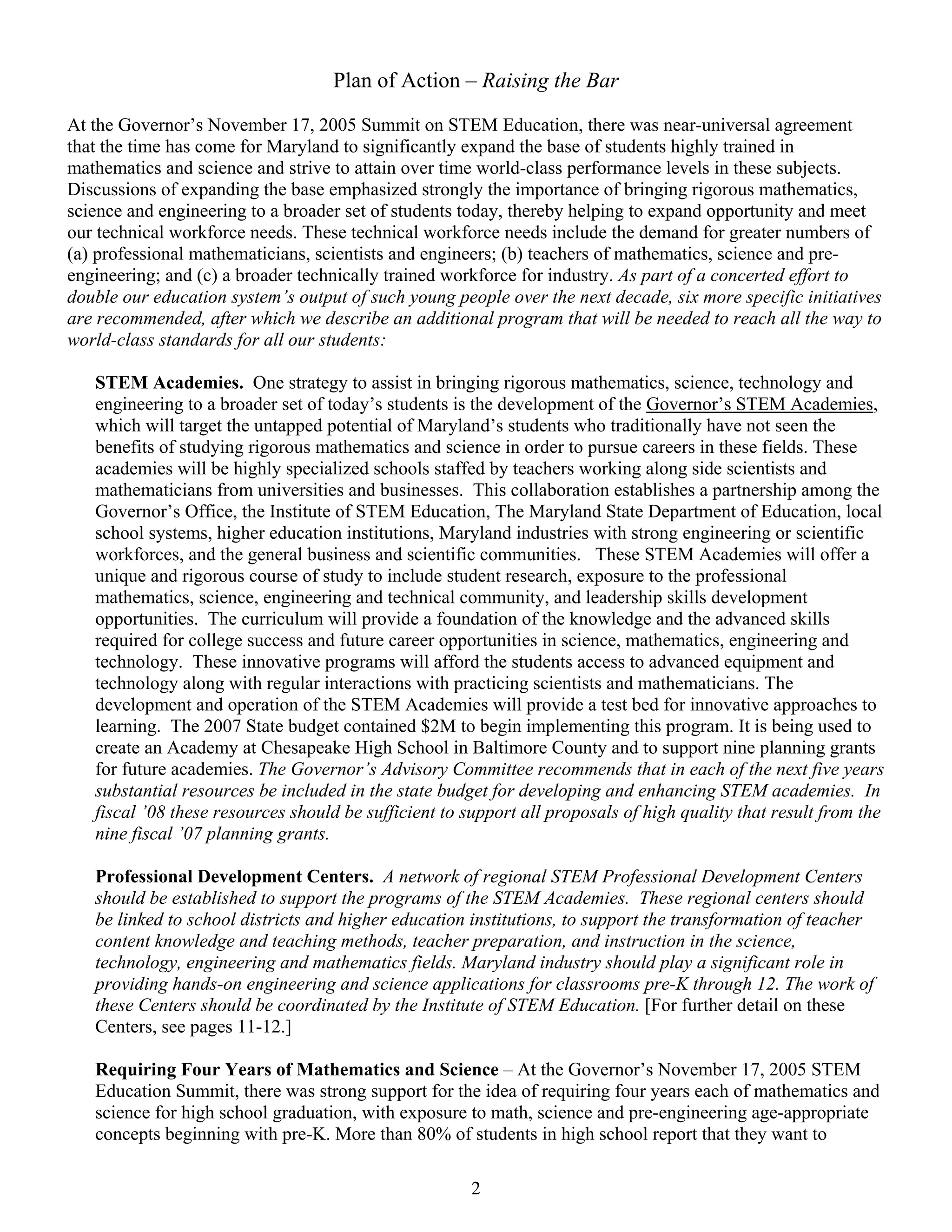 Plan of Action – Raising the Bar

At the Governor’s November 17, 2005 Summit on STEM Education, there was near-universal agreement
that the time has come for Maryland to significantly expand the base of students highly trained in
mathematics and science and strive to attain over time world-class performance levels in these subjects.
Discussions of expanding the base emphasized strongly the importance of bringing rigorous mathematics,
science and engineering to a broader set of students today, thereby helping to expand opportunity and meet
our technical workforce needs. These technical workforce needs include the demand for greater numbers of
(a) professional mathematicians, scientists and engineers; (b) teachers of mathematics, science and pre-
engineering; and (c) a broader technically trained workforce for industry. As part of a concerted effort to
double our education system’s output of such young people over the next decade, six more specific initiatives
are recommended, after which we describe an additional program that will be needed to reach all the way to
world-class standards for all our students:

   STEM Academies. One strategy to assist in bringing rigorous mathematics, science, technology and
   engineering to a broader set of today’s students is the development of the Governor’s STEM Academies,
   which will target the untapped potential of Maryland’s students who traditionally have not seen the
   benefits of studying rigorous mathematics and science in order to pursue careers in these fields. These
   academies will be highly specialized schools staffed by teachers working along side scientists and
   mathematicians from universities and businesses. This collaboration establishes a partnership among the
   Governor’s Office, the Institute of STEM Education, The Maryland State Department of Education, local
   school systems, higher education institutions, Maryland industries with strong engineering or scientific
   workforces, and the general business and scientific communities. These STEM Academies will offer a
   unique and rigorous course of study to include student research, exposure to the professional
   mathematics, science, engineering and technical community, and leadership skills development
   opportunities. The curriculum will provide a foundation of the knowledge and the advanced skills
   required for college success and future career opportunities in science, mathematics, engineering and
   technology. These innovative programs will afford the students access to advanced equipment and
   technology along with regular interactions with practicing scientists and mathematicians. The
   development and operation of the STEM Academies will provide a test bed for innovative approaches to
   learning. The 2007 State budget contained $2M to begin implementing this program. It is being used to
   create an Academy at Chesapeake High School in Baltimore County and to support nine planning grants
   for future academies. The Governor’s Advisory Committee recommends that in each of the next five years
   substantial resources be included in the state budget for developing and enhancing STEM academies. In
   fiscal ’08 these resources should be sufficient to support all proposals of high quality that result from the
   nine fiscal ’07 planning grants.

   Professional Development Centers. A network of regional STEM Professional Development Centers
   should be established to support the programs of the STEM Academies. These regional centers should
   be linked to school districts and higher education institutions, to support the transformation of teacher
   content knowledge and teaching methods, teacher preparation, and instruction in the science,
   technology, engineering and mathematics fields. Maryland industry should play a significant role in
   providing hands-on engineering and science applications for classrooms pre-K through 12. The work of
   these Centers should be coordinated by the Institute of STEM Education. [For further detail on these
   Centers, see pages 11-12.]

   Requiring Four Years of Mathematics and Science – At the Governor’s November 17, 2005 STEM
   Education Summit, there was strong support for the idea of requiring four years each of mathematics and
   science for high school graduation, with exposure to math, science and pre-engineering age-appropriate
   concepts beginning with pre-K. More than 80% of students in high school report that they want to

                                                      2
 