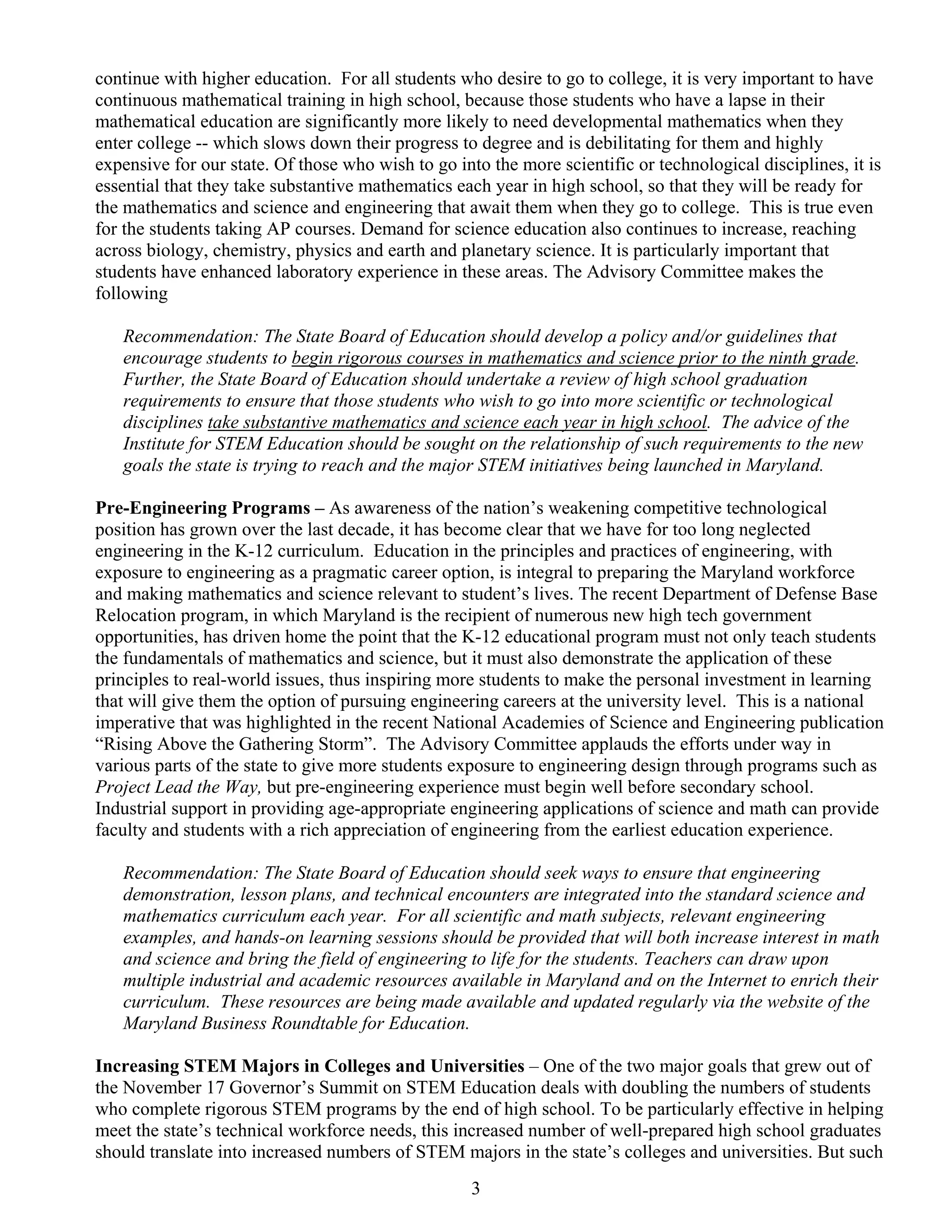 continue with higher education. For all students who desire to go to college, it is very important to have
continuous mathematical training in high school, because those students who have a lapse in their
mathematical education are significantly more likely to need developmental mathematics when they
enter college -- which slows down their progress to degree and is debilitating for them and highly
expensive for our state. Of those who wish to go into the more scientific or technological disciplines, it is
essential that they take substantive mathematics each year in high school, so that they will be ready for
the mathematics and science and engineering that await them when they go to college. This is true even
for the students taking AP courses. Demand for science education also continues to increase, reaching
across biology, chemistry, physics and earth and planetary science. It is particularly important that
students have enhanced laboratory experience in these areas. The Advisory Committee makes the
following

   Recommendation: The State Board of Education should develop a policy and/or guidelines that
   encourage students to begin rigorous courses in mathematics and science prior to the ninth grade.
   Further, the State Board of Education should undertake a review of high school graduation
   requirements to ensure that those students who wish to go into more scientific or technological
   disciplines take substantive mathematics and science each year in high school. The advice of the
   Institute for STEM Education should be sought on the relationship of such requirements to the new
   goals the state is trying to reach and the major STEM initiatives being launched in Maryland.

Pre-Engineering Programs – As awareness of the nation’s weakening competitive technological
position has grown over the last decade, it has become clear that we have for too long neglected
engineering in the K-12 curriculum. Education in the principles and practices of engineering, with
exposure to engineering as a pragmatic career option, is integral to preparing the Maryland workforce
and making mathematics and science relevant to student’s lives. The recent Department of Defense Base
Relocation program, in which Maryland is the recipient of numerous new high tech government
opportunities, has driven home the point that the K-12 educational program must not only teach students
the fundamentals of mathematics and science, but it must also demonstrate the application of these
principles to real-world issues, thus inspiring more students to make the personal investment in learning
that will give them the option of pursuing engineering careers at the university level. This is a national
imperative that was highlighted in the recent National Academies of Science and Engineering publication
“Rising Above the Gathering Storm”. The Advisory Committee applauds the efforts under way in
various parts of the state to give more students exposure to engineering design through programs such as
Project Lead the Way, but pre-engineering experience must begin well before secondary school.
Industrial support in providing age-appropriate engineering applications of science and math can provide
faculty and students with a rich appreciation of engineering from the earliest education experience.

   Recommendation: The State Board of Education should seek ways to ensure that engineering
   demonstration, lesson plans, and technical encounters are integrated into the standard science and
   mathematics curriculum each year. For all scientific and math subjects, relevant engineering
   examples, and hands-on learning sessions should be provided that will both increase interest in math
   and science and bring the field of engineering to life for the students. Teachers can draw upon
   multiple industrial and academic resources available in Maryland and on the Internet to enrich their
   curriculum. These resources are being made available and updated regularly via the website of the
   Maryland Business Roundtable for Education.

Increasing STEM Majors in Colleges and Universities – One of the two major goals that grew out of
the November 17 Governor’s Summit on STEM Education deals with doubling the numbers of students
who complete rigorous STEM programs by the end of high school. To be particularly effective in helping
meet the state’s technical workforce needs, this increased number of well-prepared high school graduates
should translate into increased numbers of STEM majors in the state’s colleges and universities. But such
                                                    3
 