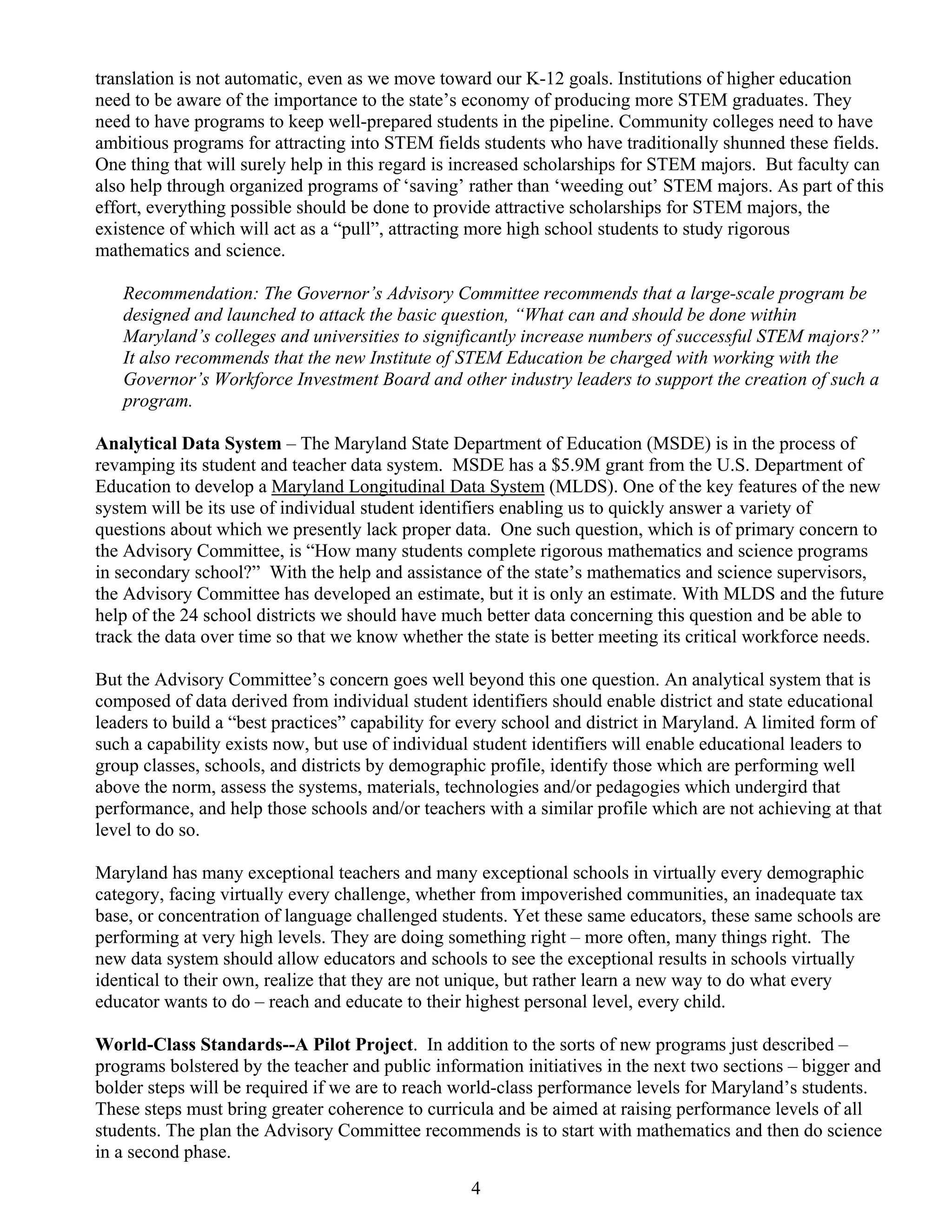 translation is not automatic, even as we move toward our K-12 goals. Institutions of higher education
need to be aware of the importance to the state’s economy of producing more STEM graduates. They
need to have programs to keep well-prepared students in the pipeline. Community colleges need to have
ambitious programs for attracting into STEM fields students who have traditionally shunned these fields.
One thing that will surely help in this regard is increased scholarships for STEM majors. But faculty can
also help through organized programs of ‘saving’ rather than ‘weeding out’ STEM majors. As part of this
effort, everything possible should be done to provide attractive scholarships for STEM majors, the
existence of which will act as a “pull”, attracting more high school students to study rigorous
mathematics and science.

   Recommendation: The Governor’s Advisory Committee recommends that a large-scale program be
   designed and launched to attack the basic question, “What can and should be done within
   Maryland’s colleges and universities to significantly increase numbers of successful STEM majors?”
   It also recommends that the new Institute of STEM Education be charged with working with the
   Governor’s Workforce Investment Board and other industry leaders to support the creation of such a
   program.

Analytical Data System – The Maryland State Department of Education (MSDE) is in the process of
revamping its student and teacher data system. MSDE has a $5.9M grant from the U.S. Department of
Education to develop a Maryland Longitudinal Data System (MLDS). One of the key features of the new
system will be its use of individual student identifiers enabling us to quickly answer a variety of
questions about which we presently lack proper data. One such question, which is of primary concern to
the Advisory Committee, is “How many students complete rigorous mathematics and science programs
in secondary school?” With the help and assistance of the state’s mathematics and science supervisors,
the Advisory Committee has developed an estimate, but it is only an estimate. With MLDS and the future
help of the 24 school districts we should have much better data concerning this question and be able to
track the data over time so that we know whether the state is better meeting its critical workforce needs.

But the Advisory Committee’s concern goes well beyond this one question. An analytical system that is
composed of data derived from individual student identifiers should enable district and state educational
leaders to build a “best practices” capability for every school and district in Maryland. A limited form of
such a capability exists now, but use of individual student identifiers will enable educational leaders to
group classes, schools, and districts by demographic profile, identify those which are performing well
above the norm, assess the systems, materials, technologies and/or pedagogies which undergird that
performance, and help those schools and/or teachers with a similar profile which are not achieving at that
level to do so.

Maryland has many exceptional teachers and many exceptional schools in virtually every demographic
category, facing virtually every challenge, whether from impoverished communities, an inadequate tax
base, or concentration of language challenged students. Yet these same educators, these same schools are
performing at very high levels. They are doing something right – more often, many things right. The
new data system should allow educators and schools to see the exceptional results in schools virtually
identical to their own, realize that they are not unique, but rather learn a new way to do what every
educator wants to do – reach and educate to their highest personal level, every child.

World-Class Standards--A Pilot Project. In addition to the sorts of new programs just described –
programs bolstered by the teacher and public information initiatives in the next two sections – bigger and
bolder steps will be required if we are to reach world-class performance levels for Maryland’s students.
These steps must bring greater coherence to curricula and be aimed at raising performance levels of all
students. The plan the Advisory Committee recommends is to start with mathematics and then do science
in a second phase.
                                                   4
 