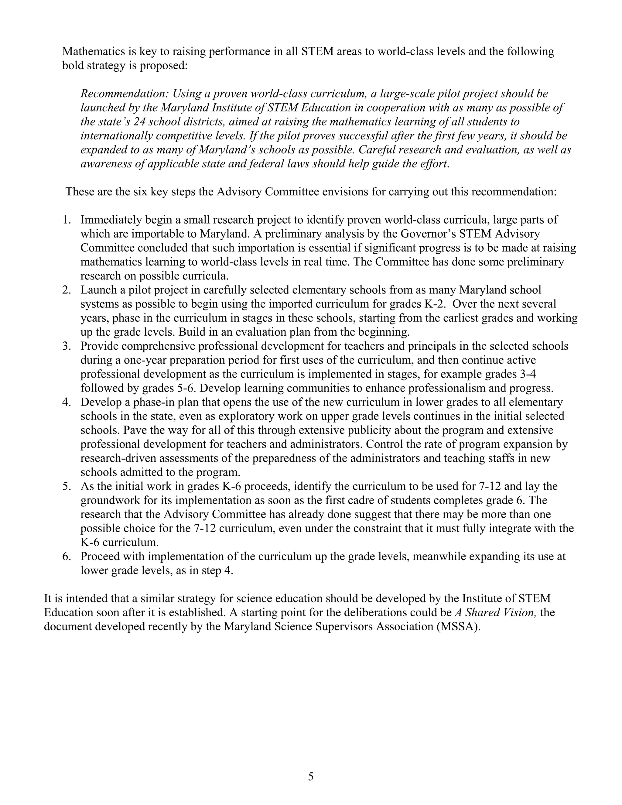 Mathematics is key to raising performance in all STEM areas to world-class levels and the following
   bold strategy is proposed:

       Recommendation: Using a proven world-class curriculum, a large-scale pilot project should be
       launched by the Maryland Institute of STEM Education in cooperation with as many as possible of
       the state’s 24 school districts, aimed at raising the mathematics learning of all students to
       internationally competitive levels. If the pilot proves successful after the first few years, it should be
       expanded to as many of Maryland’s schools as possible. Careful research and evaluation, as well as
       awareness of applicable state and federal laws should help guide the effort.

    These are the six key steps the Advisory Committee envisions for carrying out this recommendation:

   1. Immediately begin a small research project to identify proven world-class curricula, large parts of
      which are importable to Maryland. A preliminary analysis by the Governor’s STEM Advisory
      Committee concluded that such importation is essential if significant progress is to be made at raising
      mathematics learning to world-class levels in real time. The Committee has done some preliminary
      research on possible curricula.
   2. Launch a pilot project in carefully selected elementary schools from as many Maryland school
      systems as possible to begin using the imported curriculum for grades K-2. Over the next several
      years, phase in the curriculum in stages in these schools, starting from the earliest grades and working
      up the grade levels. Build in an evaluation plan from the beginning.
   3. Provide comprehensive professional development for teachers and principals in the selected schools
      during a one-year preparation period for first uses of the curriculum, and then continue active
      professional development as the curriculum is implemented in stages, for example grades 3-4
      followed by grades 5-6. Develop learning communities to enhance professionalism and progress.
   4. Develop a phase-in plan that opens the use of the new curriculum in lower grades to all elementary
      schools in the state, even as exploratory work on upper grade levels continues in the initial selected
      schools. Pave the way for all of this through extensive publicity about the program and extensive
      professional development for teachers and administrators. Control the rate of program expansion by
      research-driven assessments of the preparedness of the administrators and teaching staffs in new
      schools admitted to the program.
   5. As the initial work in grades K-6 proceeds, identify the curriculum to be used for 7-12 and lay the
      groundwork for its implementation as soon as the first cadre of students completes grade 6. The
      research that the Advisory Committee has already done suggest that there may be more than one
      possible choice for the 7-12 curriculum, even under the constraint that it must fully integrate with the
      K-6 curriculum.
   6. Proceed with implementation of the curriculum up the grade levels, meanwhile expanding its use at
      lower grade levels, as in step 4.

It is intended that a similar strategy for science education should be developed by the Institute of STEM
Education soon after it is established. A starting point for the deliberations could be A Shared Vision, the
document developed recently by the Maryland Science Supervisors Association (MSSA).




                                                        5
 