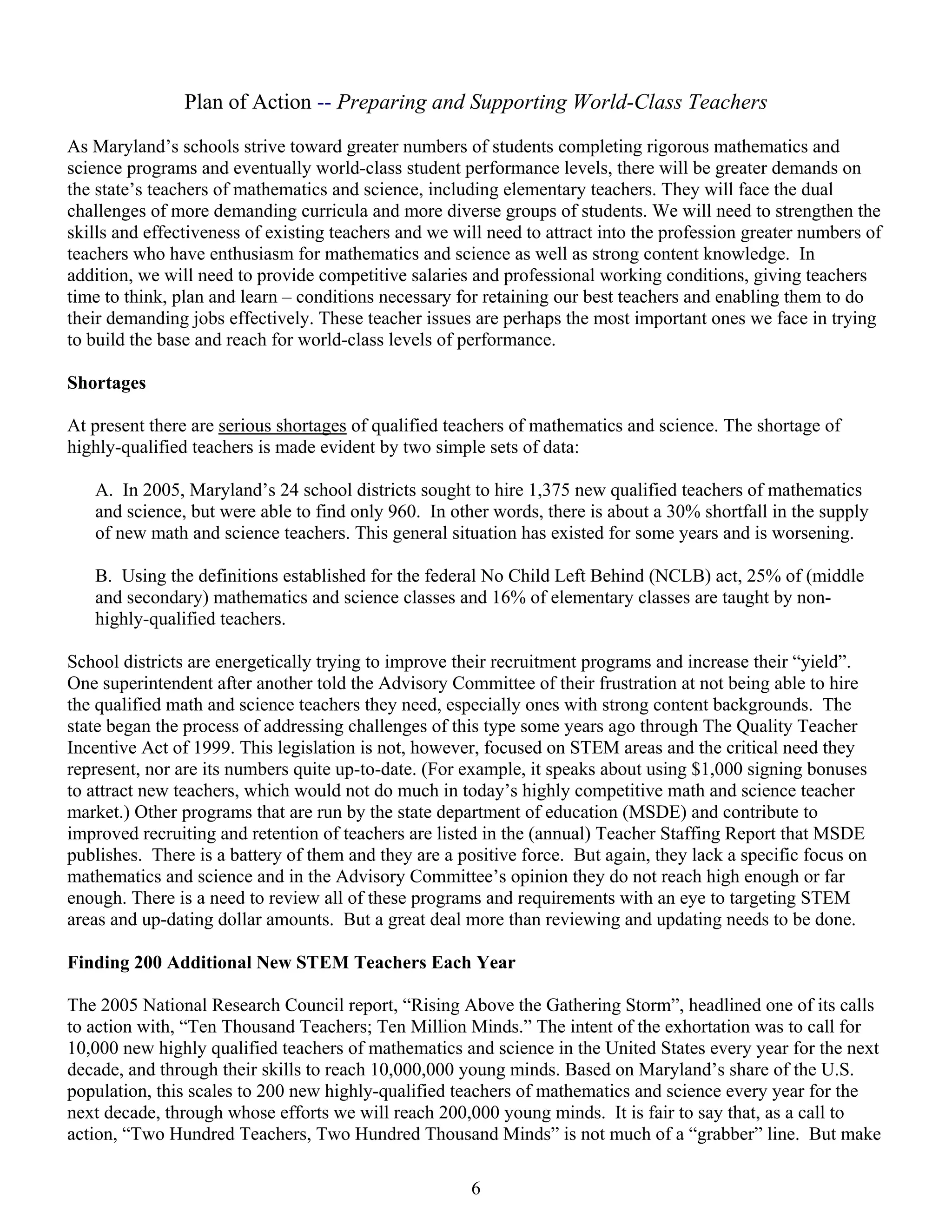 Plan of Action -- Preparing and Supporting World-Class Teachers

As Maryland’s schools strive toward greater numbers of students completing rigorous mathematics and
science programs and eventually world-class student performance levels, there will be greater demands on
the state’s teachers of mathematics and science, including elementary teachers. They will face the dual
challenges of more demanding curricula and more diverse groups of students. We will need to strengthen the
skills and effectiveness of existing teachers and we will need to attract into the profession greater numbers of
teachers who have enthusiasm for mathematics and science as well as strong content knowledge. In
addition, we will need to provide competitive salaries and professional working conditions, giving teachers
time to think, plan and learn – conditions necessary for retaining our best teachers and enabling them to do
their demanding jobs effectively. These teacher issues are perhaps the most important ones we face in trying
to build the base and reach for world-class levels of performance.

Shortages

At present there are serious shortages of qualified teachers of mathematics and science. The shortage of
highly-qualified teachers is made evident by two simple sets of data:

   A. In 2005, Maryland’s 24 school districts sought to hire 1,375 new qualified teachers of mathematics
   and science, but were able to find only 960. In other words, there is about a 30% shortfall in the supply
   of new math and science teachers. This general situation has existed for some years and is worsening.

   B. Using the definitions established for the federal No Child Left Behind (NCLB) act, 25% of (middle
   and secondary) mathematics and science classes and 16% of elementary classes are taught by non-
   highly-qualified teachers.

School districts are energetically trying to improve their recruitment programs and increase their “yield”.
One superintendent after another told the Advisory Committee of their frustration at not being able to hire
the qualified math and science teachers they need, especially ones with strong content backgrounds. The
state began the process of addressing challenges of this type some years ago through The Quality Teacher
Incentive Act of 1999. This legislation is not, however, focused on STEM areas and the critical need they
represent, nor are its numbers quite up-to-date. (For example, it speaks about using $1,000 signing bonuses
to attract new teachers, which would not do much in today’s highly competitive math and science teacher
market.) Other programs that are run by the state department of education (MSDE) and contribute to
improved recruiting and retention of teachers are listed in the (annual) Teacher Staffing Report that MSDE
publishes. There is a battery of them and they are a positive force. But again, they lack a specific focus on
mathematics and science and in the Advisory Committee’s opinion they do not reach high enough or far
enough. There is a need to review all of these programs and requirements with an eye to targeting STEM
areas and up-dating dollar amounts. But a great deal more than reviewing and updating needs to be done.

Finding 200 Additional New STEM Teachers Each Year

The 2005 National Research Council report, “Rising Above the Gathering Storm”, headlined one of its calls
to action with, “Ten Thousand Teachers; Ten Million Minds.” The intent of the exhortation was to call for
10,000 new highly qualified teachers of mathematics and science in the United States every year for the next
decade, and through their skills to reach 10,000,000 young minds. Based on Maryland’s share of the U.S.
population, this scales to 200 new highly-qualified teachers of mathematics and science every year for the
next decade, through whose efforts we will reach 200,000 young minds. It is fair to say that, as a call to
action, “Two Hundred Teachers, Two Hundred Thousand Minds” is not much of a “grabber” line. But make

                                                       6
 