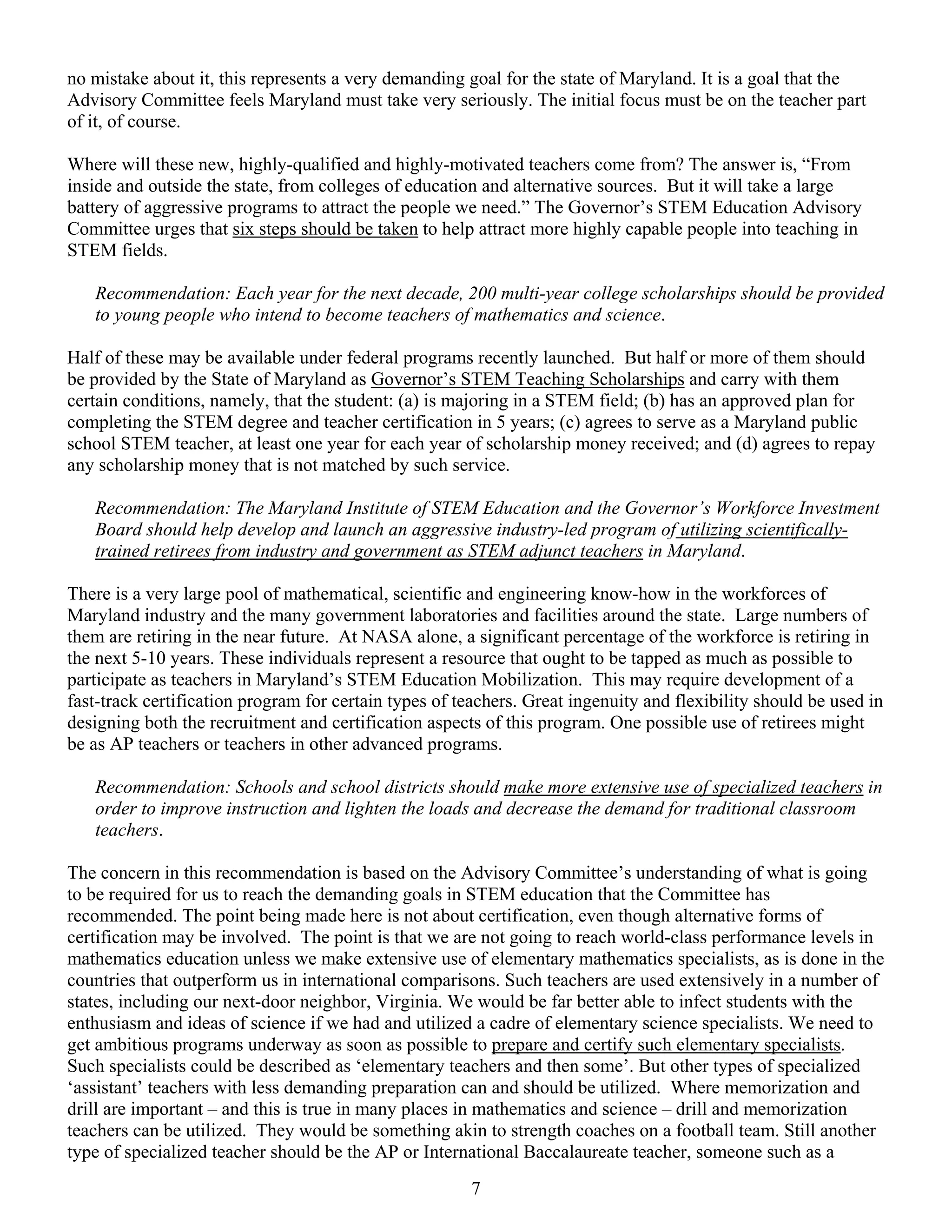no mistake about it, this represents a very demanding goal for the state of Maryland. It is a goal that the
Advisory Committee feels Maryland must take very seriously. The initial focus must be on the teacher part
of it, of course.

Where will these new, highly-qualified and highly-motivated teachers come from? The answer is, “From
inside and outside the state, from colleges of education and alternative sources. But it will take a large
battery of aggressive programs to attract the people we need.” The Governor’s STEM Education Advisory
Committee urges that six steps should be taken to help attract more highly capable people into teaching in
STEM fields.

   Recommendation: Each year for the next decade, 200 multi-year college scholarships should be provided
   to young people who intend to become teachers of mathematics and science.

Half of these may be available under federal programs recently launched. But half or more of them should
be provided by the State of Maryland as Governor’s STEM Teaching Scholarships and carry with them
certain conditions, namely, that the student: (a) is majoring in a STEM field; (b) has an approved plan for
completing the STEM degree and teacher certification in 5 years; (c) agrees to serve as a Maryland public
school STEM teacher, at least one year for each year of scholarship money received; and (d) agrees to repay
any scholarship money that is not matched by such service.

   Recommendation: The Maryland Institute of STEM Education and the Governor’s Workforce Investment
   Board should help develop and launch an aggressive industry-led program of utilizing scientifically-
   trained retirees from industry and government as STEM adjunct teachers in Maryland.

There is a very large pool of mathematical, scientific and engineering know-how in the workforces of
Maryland industry and the many government laboratories and facilities around the state. Large numbers of
them are retiring in the near future. At NASA alone, a significant percentage of the workforce is retiring in
the next 5-10 years. These individuals represent a resource that ought to be tapped as much as possible to
participate as teachers in Maryland’s STEM Education Mobilization. This may require development of a
fast-track certification program for certain types of teachers. Great ingenuity and flexibility should be used in
designing both the recruitment and certification aspects of this program. One possible use of retirees might
be as AP teachers or teachers in other advanced programs.

   Recommendation: Schools and school districts should make more extensive use of specialized teachers in
   order to improve instruction and lighten the loads and decrease the demand for traditional classroom
   teachers.

The concern in this recommendation is based on the Advisory Committee’s understanding of what is going
to be required for us to reach the demanding goals in STEM education that the Committee has
recommended. The point being made here is not about certification, even though alternative forms of
certification may be involved. The point is that we are not going to reach world-class performance levels in
mathematics education unless we make extensive use of elementary mathematics specialists, as is done in the
countries that outperform us in international comparisons. Such teachers are used extensively in a number of
states, including our next-door neighbor, Virginia. We would be far better able to infect students with the
enthusiasm and ideas of science if we had and utilized a cadre of elementary science specialists. We need to
get ambitious programs underway as soon as possible to prepare and certify such elementary specialists.
Such specialists could be described as ‘elementary teachers and then some’. But other types of specialized
‘assistant’ teachers with less demanding preparation can and should be utilized. Where memorization and
drill are important – and this is true in many places in mathematics and science – drill and memorization
teachers can be utilized. They would be something akin to strength coaches on a football team. Still another
type of specialized teacher should be the AP or International Baccalaureate teacher, someone such as a
                                                       7
 