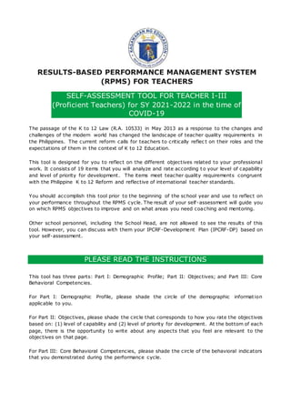 RESULTS-BASED PERFORMANCE MANAGEMENT SYSTEM
(RPMS) FOR TEACHERS
SELF-ASSESSMENT TOOL FOR TEACHER I-III
(Proficient Teachers) for SY 2021-2022 in the time of
COVID-19
The passage of the K to 12 Law (R.A. 10533) in May 2013 as a response to the changes and
challenges of the modern world has changed the landscape of teacher quality requirements in
the Philippines. The current reform calls for teachers to critically reflec t on their roles and the
expectations of them in the context of K to 12 Education.
This tool is designed for you to reflect on the different objectives related to your professional
work. It consists of 19 items that you will analyze and rate according t o your level of capability
and level of priority for development. The items meet teacher quality requirements congruent
with the Philippine K to 12 Reform and reflective of international teacher standards.
You should accomplish this tool prior to the beginning of the school year and use to reflect on
your performance throughout the RPMS cycle. The result of your self-assessment will guide you
on which RPMS objectives to improve and on what areas you need coaching and mentoring.
Other school personnel, including the School Head, are not allowed to see the results of this
tool. However, you can discuss with them your IPCRF-Development Plan (IPCRF-DP) based on
your self-assessment.
PLEASE READ THE INSTRUCTIONS
This tool has three parts: Part I: Demographic Profile; Part II: Objectives; and Part III: Core
Behavioral Competencies.
For Part I: Demographic Profile, please shade the circle of the demographic information
applicable to you.
For Part II: Objectives, please shade the circle that corresponds to how you rate the objectives
based on: (1) level of capability and (2) level of priority for development. At the bottom of each
page, there is the opportunity to write about any aspects that you feel are relevant to the
objectives on that page.
For Part III: Core Behavioral Competencies, please shade the circle of the behavioral indicators
that you demonstrated during the performance cycle.
 
