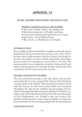 APPENDIX VI

    ISLAM: TAUHIIID, EDUCATION AND WAY OF LIFE


          BISMILLAH-HIR-RAH-MAA-NIR-RAHIIM
          • The term ‘Tauhiid’- what is the significance.
          • Historical perspective of Tauhiid and Islam.
          • Contextual meaning and explanation of concept.
          • Education - the moulding of man.
          • Way of Life - as Muslims in one Ummah.


INTRODUCTION
Every thinking individual will have to address in himself certain
fundamental questions about his existence; who is he? why is
he here? what is this existence all about? where is he going to?
In short, the ability for man to think and ponder necessitates
him to search for a meaning or raison d’être to his life. The
meaning which is not confined just simply to the needs of food,
shelter and procreation but extends further and becomes the
central basis for his every action, his very life.

ISLAMIC CONCEPT OF TAUHIID
The most profound meaning to this life, which is In fact the
universal truth, Is in the concept of the Oneness of God referred
to in the Arabic term ‘Tauhiid’. The recognition of which started
with the history of man itself, propounded and reasserted
throughout the ages by the prophets and messengers of God,
until it blossomed and bloomed and established ‘Al-Islam’ as a
perfect way of life (Ad-Deen al-Kaamil) by the Last Messenger
of God, Muhammad s.a.w. Tauhiid is the very essence, the
lifeblood and living force of the religion of Islam. It is the basis
from which the rest of its teaching springs forth. It was inculcated

Beginners' Manual on Islam

                                139
 