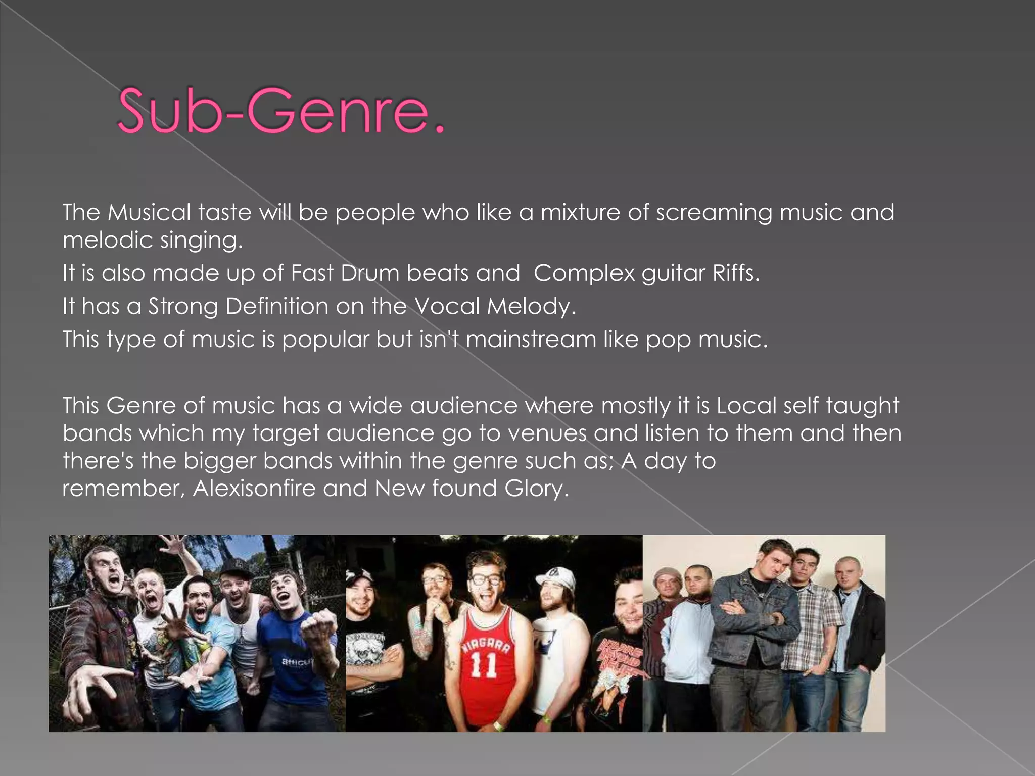 The Musical taste will be people who like a mixture of screaming music and
melodic singing.
It is also made up of Fast Drum beats and Complex guitar Riffs.
It has a Strong Definition on the Vocal Melody.
This type of music is popular but isn't mainstream like pop music.

This Genre of music has a wide audience where mostly it is Local self taught
bands which my target audience go to venues and listen to them and then
there's the bigger bands within the genre such as; A day to
remember, Alexisonfire and New found Glory.
 