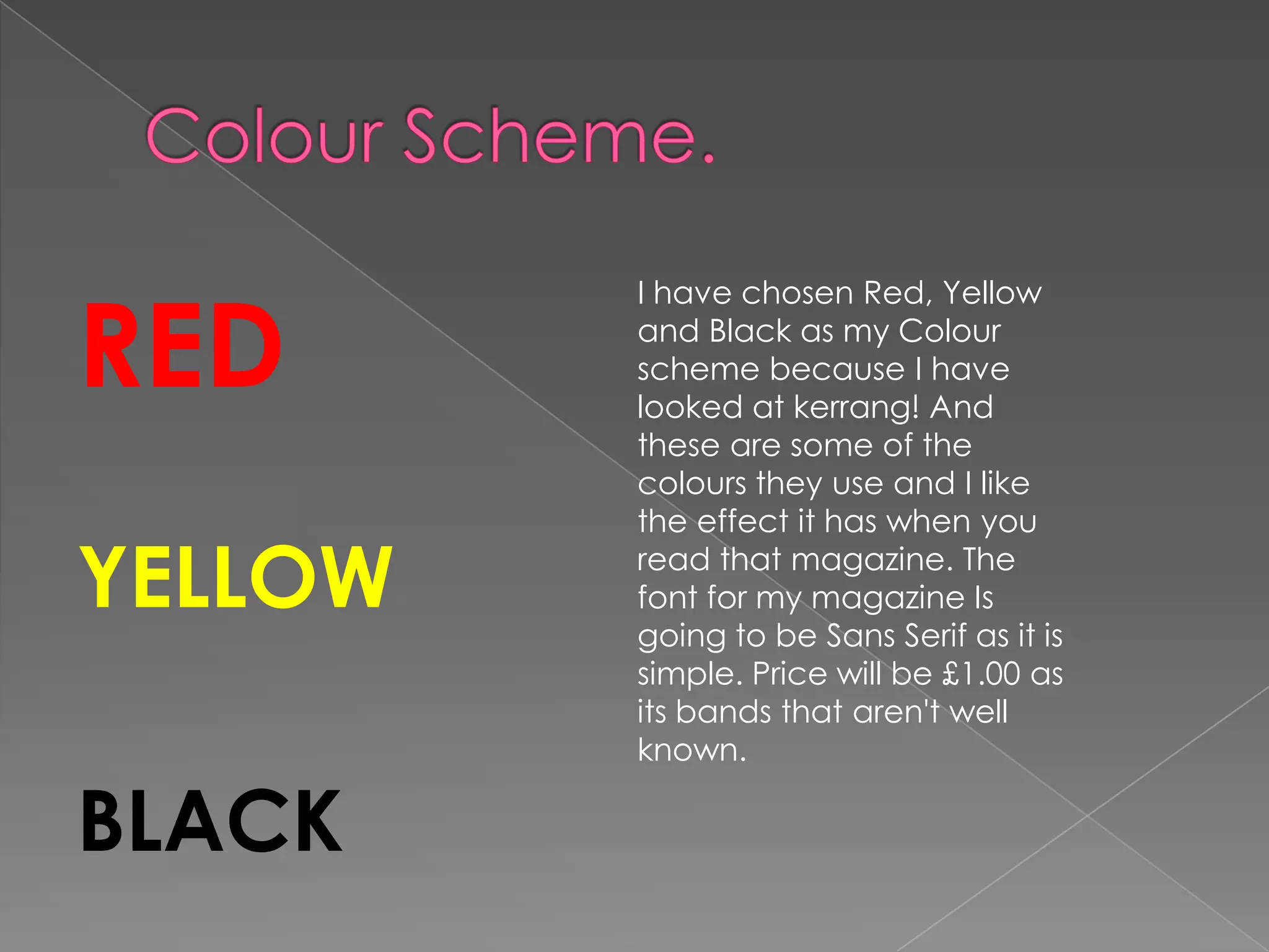 RED
         I have chosen Red, Yellow
         and Black as my Colour
         scheme because I have
         looked at kerrang! And
         these are some of the
         colours they use and I like
         the effect it has when you

YELLOW   read that magazine. The
         font for my magazine Is
         going to be Sans Serif as it is
         simple. Price will be £1.00 as
         its bands that aren't well
         known.

BLACK
 