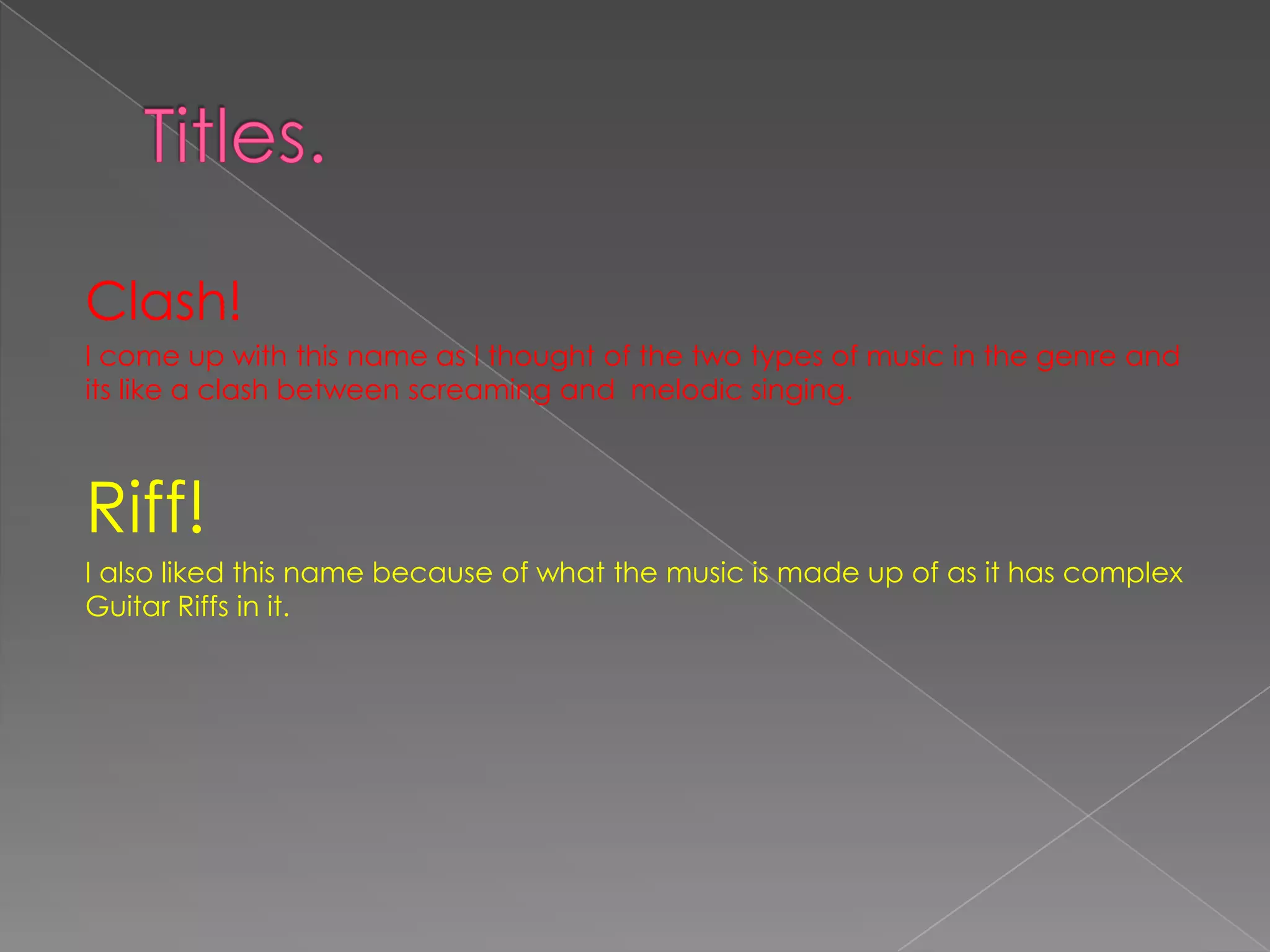 Clash!
I come up with this name as I thought of the two types of music in the genre and
its like a clash between screaming and melodic singing.



Riff!
I also liked this name because of what the music is made up of as it has complex
Guitar Riffs in it.
 