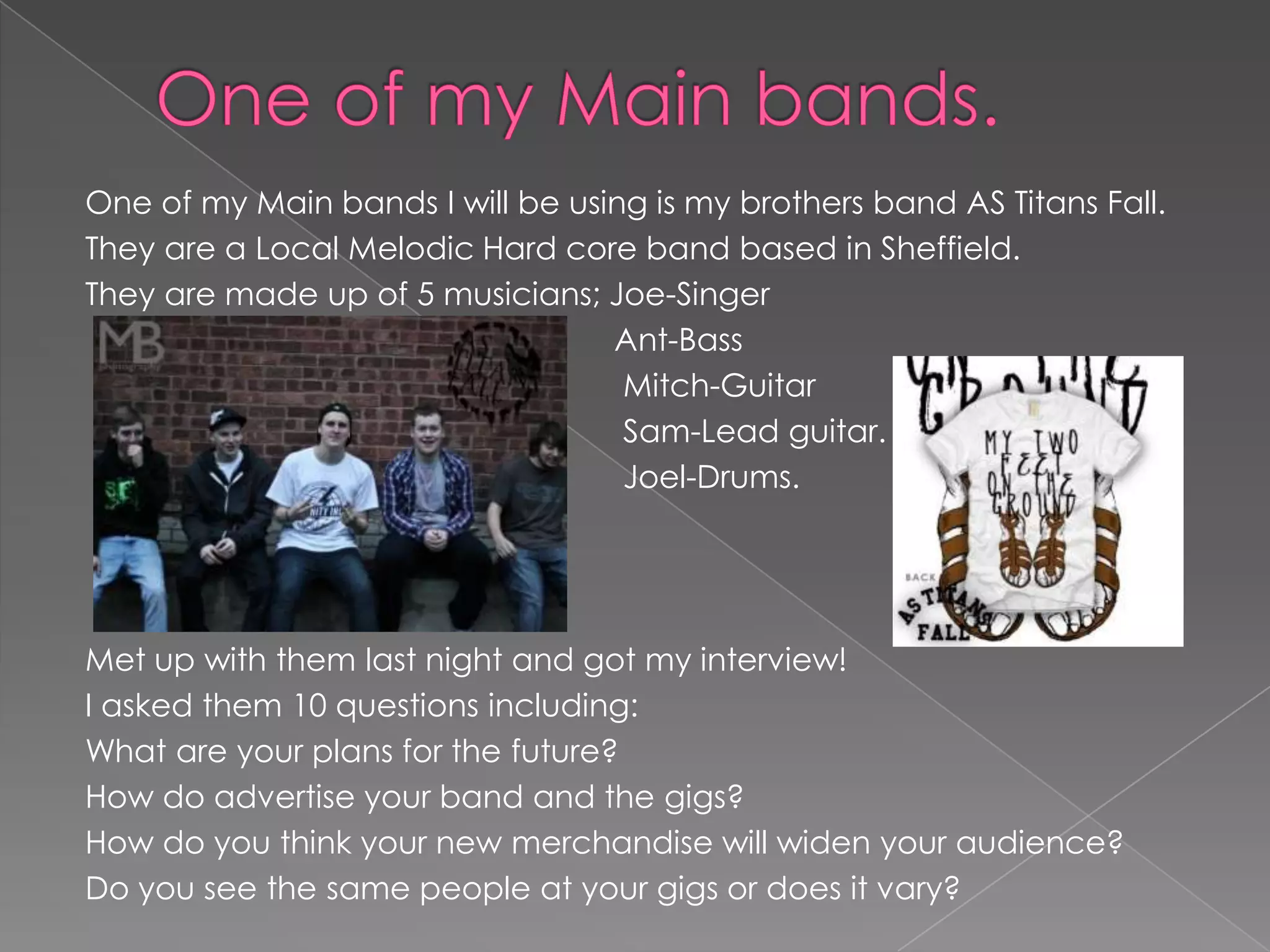 One of my Main bands I will be using is my brothers band AS Titans Fall.
They are a Local Melodic Hard core band based in Sheffield.
They are made up of 5 musicians; Joe-Singer
                                  Ant-Bass
                                   Mitch-Guitar
                                   Sam-Lead guitar.
                                   Joel-Drums.




Met up with them last night and got my interview!
I asked them 10 questions including:
What are your plans for the future?
How do advertise your band and the gigs?
How do you think your new merchandise will widen your audience?
Do you see the same people at your gigs or does it vary?
 