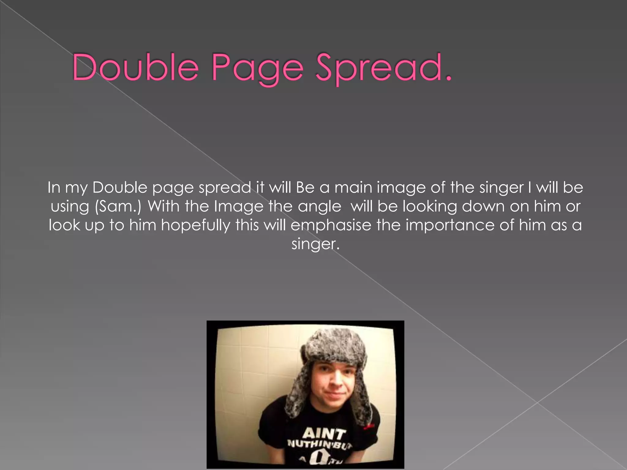 In my Double page spread it will Be a main image of the singer I will be
 using (Sam.) With the Image the angle will be looking down on him or
look up to him hopefully this will emphasise the importance of him as a
                                   singer.
 
