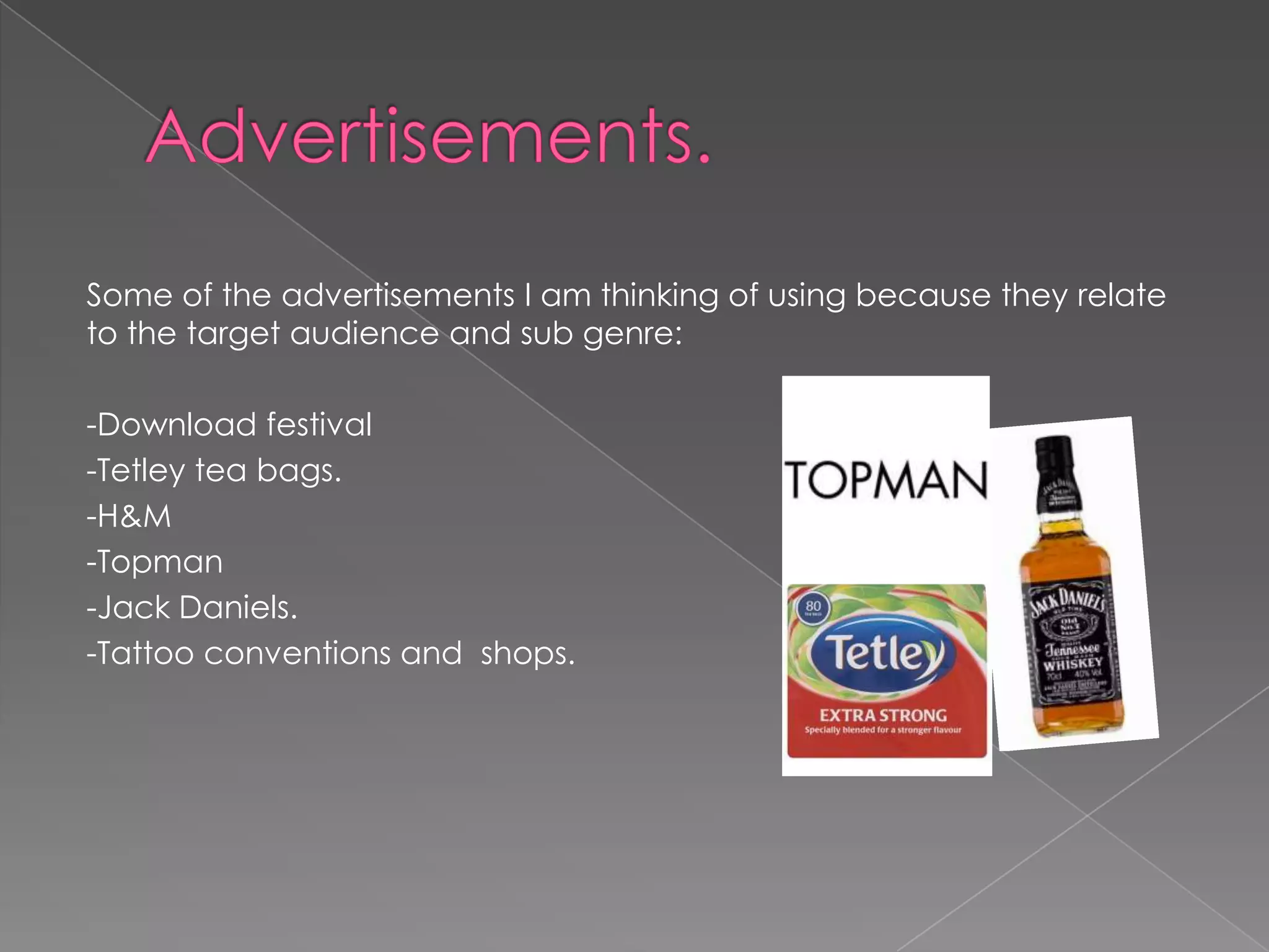 Some of the advertisements I am thinking of using because they relate
to the target audience and sub genre:

-Download festival
-Tetley tea bags.
-H&M
-Topman
-Jack Daniels.
-Tattoo conventions and shops.
 