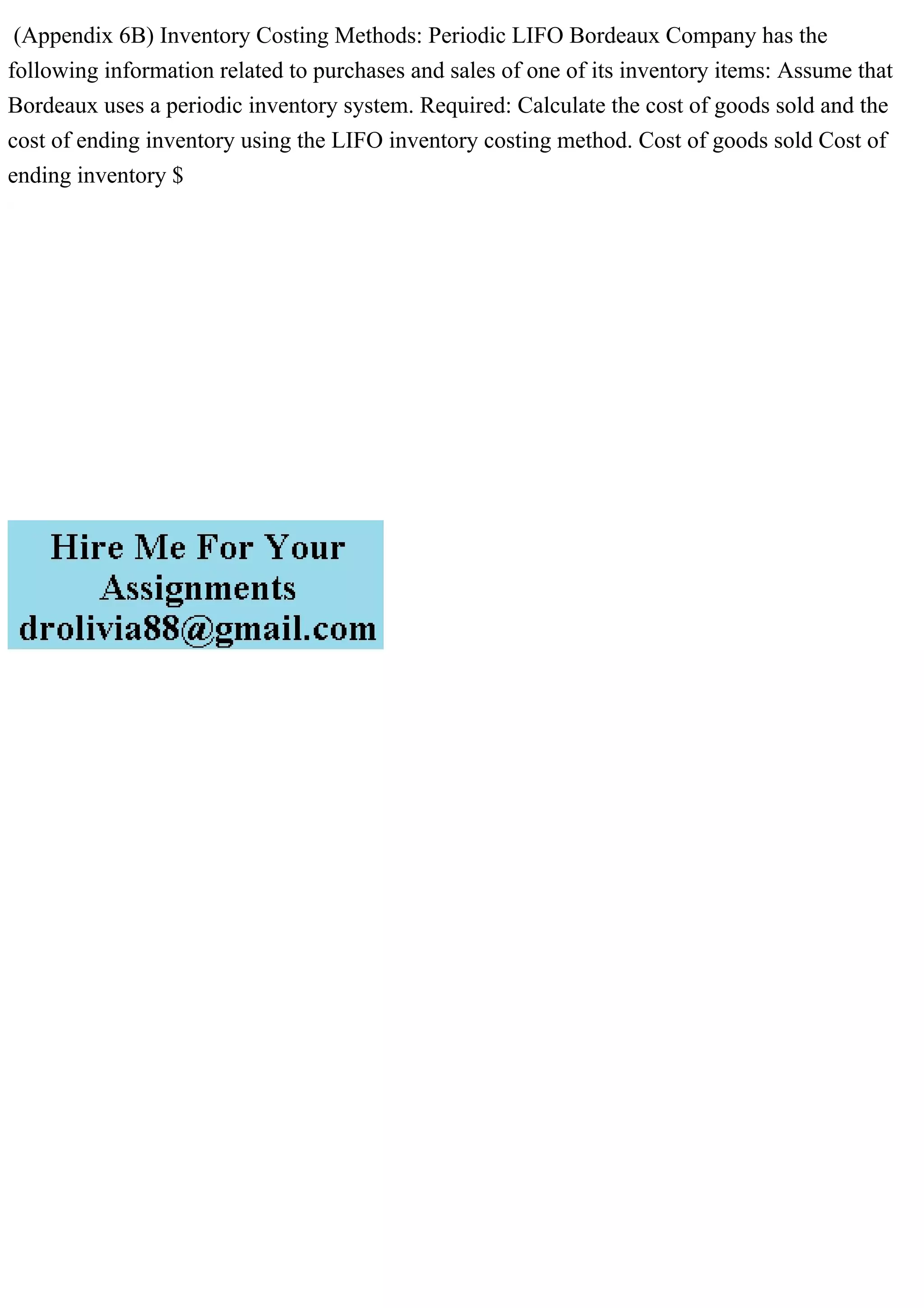 (Appendix 6B) Inventory Costing Methods: Periodic LIFO Bordeaux Company has the
following information related to purchases and sales of one of its inventory items: Assume that
Bordeaux uses a periodic inventory system. Required: Calculate the cost of goods sold and the
cost of ending inventory using the LIFO inventory costing method. Cost of goods sold Cost of
ending inventory $
