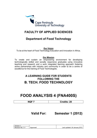 FACULTY OF APPLIED SCIENCES

                   Department of Food Technology


                                 Our Vision
  To be at the heart of Food Technology Education and Innovation in Africa.


                                  Our Mission
To create and sustain an empowering environment for developing
technologically skilled and socially responsive graduates using innovative
teaching and research and a work integrated learning approach fostering
active partnerships with industry and community in order to be a centre of
excellence for the training of Food Technologists.


               A LEARNING GUIDE FOR STUDENTS
                       FOLLOWING THE
              B. TECH. FOOD TECHNOLOGY



        FOOD ANALYSIS 4 (FNA400S)
                    NQF 7                          Credits: 20




                      Valid For:             Semester 1 (2012)


Version 1
Revision No. 3.1     Approved:                        Last updated: 24 January 2012
 