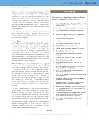 CrossFit Training Guide | Movements
Squat Clinic... (continued)
On the athletic front, the squat is the quintessential hip
                                                                                                          How to Squat
extension exercise, and hip extension is the foundation
of all good human movement. Powerful, controlled hip
extension is necessary and nearly sufficient for elite                         Here are some valuable cues to a sound squat.
athleticism. “Necessary” in that without powerful,                             Many encourage identical behaviors.
controlled hip extension you are not functioning
anywhere near your potential. “Sufficient” in the sense
that everyone we’ve met with the capacity to explosively                          1.	    Start with the feet about shoulder width apart and
                                                                                         slightly toed out.
open the hip could also run, jump, throw, and punch with
impressive force.                                                                 2.	    Keep your head up looking slightly above parallel.
                                                                                  3.	    Don’t look down at all; ground is in peripheral
Secondarily, but no less important, the squat is among                                   vision only.
those exercises eliciting a potent neuroendocrine                                 4.	 Accentuate the normal arch of the lumbar curve
response. This benefit is ample reason for an exercise’s                              and then pull the excess arch out with the abs.
inclusion in your regimen.                                                        5.	    Keep the midsection very tight.
The Air Squat                                                                     6.	 Send your butt back and down.
All our athletes begin their squatting with the “air squat”,                      7.	    Your knees track over the line of the foot.
that is, without any weight other than body weight. As
                                                                                  8.	 Don’t let the knees roll inside the foot.
a matter of terminology when we refer to the “squat”
we are talking about an unladen, bodyweight only                                  9.	    Keep as much pressure on the heels as possible.
squat. When we wish to refer to a weighted squat we                               10.	 Stay off of the balls of the feet.
will use the term back squat, overhead squat, or front                            11.	   Delay the knees forward travel as much as
squat referring to those distinct weighted squats. The                                   possible.
safety and efficacy of training with the front, back, and
                                                                                  12.	 Lift your arms out and up as you descend.
overhead squats, before the weightless variant has been
mastered retards athletic potential.                                              13.	 Keep your torso elongated.
                                                                                  14.	 Send hands as far away from your butt as
When has the squat been mastered? This is a good                                       possible.
question. It is fair to say that the squat is mastered                            15.	 In profile, the ear does not move forward during
when both technique and performance are superior.                                      the squat, it travels straight down.
This suggests that none of the twenty-three points                                16.	 Don’t let the squat just sink, but pull yourself
above are deficient and fast multiple reps are possible.                               down with your hip flexors.
Our favorite standard for fast multiple reps would                                17.	 Don’t let the lumbar curve surrender as you settle
be the Tabata Squat (20 seconds on/10 seconds off                                      in to the bottom.
repeated 8 times) with the weakest of eight intervals
                                                                                  18.	 Stop when the fold of the hip is below the knee –
being between 18-20 reps. Don’t misunderstand - we’re                                  break parallel with the thigh.
looking for 18-20 perfect squats in twenty seconds, rest
                                                                                  19.	 Squeeze glutes and hamstrings and rise without
for ten and repeat seven more times for a total of eight                               any leaning forward or shifting of balance.
intervals.
                                                                                  20.	 Return on the exact same path as you descended.
The most common faults to look for are surrendering                               21.	 Use every bit of musculature you can; there is no
of the lumbar curve at the bottom, not breaking the                                    part of the body uninvolved.
parallel plane with the thighs, slouching in the chest                            22.	 On rising, without moving the feet, exert pressure
and shoulders, looking down, lifting the heels, and not                                to the outside of your feet as though you were 	
                                                                                       trying to separate the ground beneath you.
fully extending the hip at the top. Don’t even think about
weighted squats until none of these faults belong to you.                         23.	 At the top of the stroke stand as tall as you
                                                                                       possibly can.
A relatively small angle of hip extension (flat back) while
indicative of a beginner’s or weak squat and caused by
weak hips extensors is not strictly considered a fault as
long as the lumbar spine is in extension.
                                                                     33 of 115


                        Copyright © CrossFit, Inc. All Rights Reserved. CrossFit is a registered trademark ‰ of CrossFit, Inc.
 