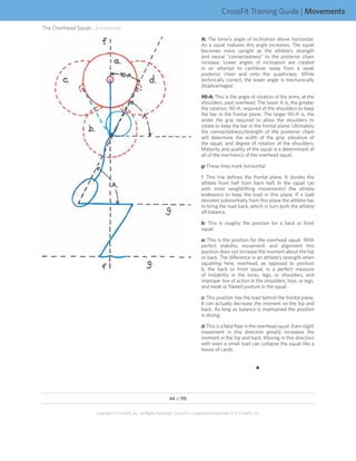 CrossFit Training Guide | Movements
The Overhead Squat... (continued)
                                                                                       A: The torso’s angle of inclination above horizontal.
                                                                                       As a squat matures this angle increases. The squat
                                                                                       becomes more upright as the athlete’s strength
                                                                                       and neural “connectedness” to the posterior chain
                                                                                       increase. Lower angles of inclination are created
                                                                                       in an attempt to cantilever away from a weak
                                                                                       posterior chain and onto the quadriceps. While
                                                                                       technically correct, the lower angle is mechanically
                                                                                       disadvantaged.

                                                                                       90-A: This is the angle of rotation of the arms, at the
                                                                                       shoulders, past overhead. The lower A is, the greater
                                                                                       the rotation, 90-A, required of the shoulders to keep
                                                                                       the bar in the frontal plane. The larger 90-A is, the
                                                                                       wider the grip required to allow the shoulders to
                                                                                       rotate to keep the bar in the frontal plane. Ultimately
                                                                                       the connectedness/strength of the posterior chain
                                                                                       will determine the width of the grip, elevation of
                                                                                       the squat, and degree of rotation of the shoulders.
                                                                                       Maturity and quality of the squat is a determinant of
                                                                                       all of the mechanics of the overhead squat.

                                                                                       g: These lines mark horizontal

                                                                                       f: This line defines the frontal plane. It divides the
                                                                                       athlete front half from back half. In the squat (as
                                                                                       with most weightlifting movements) the athlete
                                                                                       endeavors to keep the load in this plane. If a load
                                                                                       deviates substantially from this plane the athlete has
                                                                                       to bring the load back, which in turn pulls the athlete
                                                                                       off balance.

                                                                                       b: This is roughly the position for a back or front
                                                                                       squat.

                                                                                       a: This is the position for the overhead squat. With
                                                                                       perfect stability, movement, and alignment this
                                                                                       position does not increase the moment about the hip
                                                                                       or back. The difference in an athlete’s strength when
                                                                                       squatting here, overhead, as opposed to position
                                                                                       b, the back or front squat, is a perfect measure
                                                                                       of instability in the torso, legs, or shoulders, and
                                                                                       improper line of action in the shoulders, hips, or legs,
                                                                                       and weak or flawed posture in the squat.

                                                                                       c: This position has the load behind the frontal plane.
                                                                                       It can actually decrease the moment on the hip and
                                                                                       back. As long as balance is maintained the position
                                                                                       is strong.

                                                                                       d: This is a fatal flaw in the overhead squat. Even slight
                                                                                       movement in this direction greatly increases the
                                                                                       moment in the hip and back. Moving in this direction
                                                                                       with even a small load can collapse the squat like a
                                                                                       house of cards.


                                                                                                                         F




                                                                   44 of 115


                      Copyright © CrossFit, Inc. All Rights Reserved. CrossFit is a registered trademark ‰ of CrossFit, Inc.
 