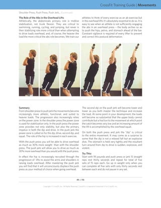 CrossFit Training Guide | Movements
Shoulder Press, Push Press, Push Jerk... (continued)
The Role of the Abs in the Overhead Lifts                                    athletes to think of every exercise as an ab exercise but
Athletically, the abdominals primary role is midline                         in the overhead lifts it’s absolutely essential to do so. It is
stabilization, not trunk flexion. They are critical to                       easy to see when an athlete is not sufficiently engaging
swimming, running, cycling, and jumping, but never is                        the abs in an overhead press – the body arches so as
their stabilizing role more critical than when attempting                    to push the hips, pelvis, and stomach ahead of the bar.
to drive loads overhead, and, of course, the heavier the                     Constant vigilance is required of every lifter to prevent
load the more critical the abs role becomes. We train our                    and correct this postural deformation.




Summary                                                                      The second dip on the push jerk will become lower and
From shoulder press to push jerk the movements become                        lower as you both master the technique and increase
increasingly more athletic, functional, and suited to                        the load. At some point in your development, the loads
heavier loads. The progression also increasingly relies                      will become so substantial that the upper body cannot
on the power zone. In the shoulder press the power zone                      contribute but a fraction to the movement at which point
is used for stabilization only. In the push press the power                  the catch becomes very low and an increasing amount of
zone provides not only stability, but also the primary                       the lift is accomplished by the overhead squat.
impetus in both the dip and drive. In the push jerk the
power zone is called on for the dip, drive, second dip, and                  On both the push press and jerk the “dip” is critical
squat. The role of the hip is increased in each exercise.                    to the entire movement. It may come as a surprise to
                                                                             some that the dip is not a relaxed fall but an explosive
With the push press you will be able to drive overhead                       dive. The stomach is held very tightly and the resultant
as much as 30% more weight than with the shoulder                            turn around from dip to drive is sudden, explosive, and
press. The push jerk will allow you to drive as much as                      violent.
30% more overhead than you would with the push press.
                                                                             Try This:
In effect the hip is increasingly recruited through the                      Start with 95 pounds and push press or jerk 15 straight
progression of lifts to assist the arms and shoulders in                     reps rest thirty seconds and repeat for total of five
raising loads overhead. After mastering the push jerk                        sets of 15 reps each. Go up in weight only when you
you will find that it will unconsciously displace the push                   can complete all five sets with only thirty seconds rest
press as your method of choice when going overhead.                          between each and do not pause in any set.


                                                                     49 of 115


                        Copyright © CrossFit, Inc. All Rights Reserved. CrossFit is a registered trademark ‰ of CrossFit, Inc.
 