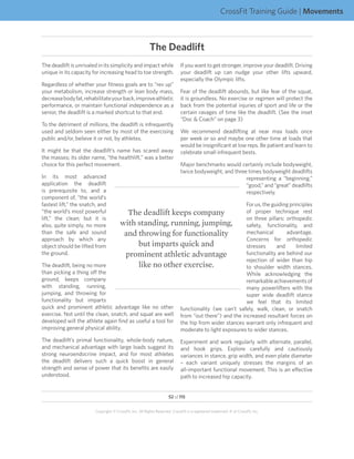 CrossFit Training Guide | Movements



                                                         The Deadlift
The deadlift is unrivaled in its simplicity and impact while                 If you want to get stronger, improve your deadlift. Driving
unique in its capacity for increasing head to toe strength.                  your deadlift up can nudge your other lifts upward,
                                                                             especially the Olympic lifts.
Regardless of whether your fitness goals are to “rev up”
your metabolism, increase strength or lean body mass,                        Fear of the deadlift abounds, but like fear of the squat,
decrease body fat, rehabilitate your back, improve athletic                  it is groundless. No exercise or regimen will protect the
performance, or maintain functional independence as a                        back from the potential injuries of sport and life or the
senior, the deadlift is a marked shortcut to that end.                       certain ravages of time like the deadlift. (See the inset
                                                                             “Doc  Coach” on page 3)
To the detriment of millions, the deadlift is infrequently
used and seldom seen either by most of the exercising                        We recommend deadlifting at near max loads once
public and/or, believe it or not, by athletes.                               per week or so and maybe one other time at loads that
                                                                             would be insignificant at low reps. Be patient and learn to
It might be that the deadlift’s name has scared away                         celebrate small infrequent bests.
the masses; its older name, “the healthlift,” was a better
choice for this perfect movement.                                            Major benchmarks would certainly include bodyweight,
                                                                             twice bodyweight, and three times bodyweight deadlifts
In its most advanced                                                                                    representing a “beginning,”
application the deadlift                                                                                “good,” and “great” deadlifts
is prerequisite to, and a                                                                               respectively.
component of, “the world’s
fastest lift,” the snatch, and                                                                           For us, the guiding principles
“the world’s most powerful               The deadlift keeps company                                      of proper technique rest
lift,” the clean; but it is                                                                              on three pillars: orthopedic
also, quite simply, no more            with standing, running, jumping,                                  safety, functionality, and
than the safe and sound                 and throwing for functionality                                   mechanical        advantage.
approach by which any                                                                                    Concerns for orthopedic
object should be lifted from                but imparts quick and                                        stresses      and      limited
the ground.                             prominent athletic advantage                                     functionality are behind our
                                                                                                         rejection of wider than hip
The deadlift, being no more                 like no other exercise.                                      to shoulder width stances.
than picking a thing off the                                                                             While acknowledging the
ground, keeps company                                                                                    remarkable achievements of
with standing, running,                                                                                  many powerlifters with the
jumping, and throwing for                                                                                super wide deadlift stance
functionality but imparts                                                                                we feel that its limited
quick and prominent athletic advantage like no other                         functionality (we can’t safely, walk, clean, or snatch
exercise. Not until the clean, snatch, and squat are well                    from “out there”) and the increased resultant forces on
developed will the athlete again find as useful a tool for                   the hip from wider stances warrant only infrequent and
improving general physical ability.                                          moderate to light exposures to wider stances.
The deadlift’s primal functionality, whole-body nature,                      Experiment and work regularly with alternate, parallel,
and mechanical advantage with large loads suggest its                        and hook grips. Explore carefully and cautiously
strong neuroendocrine impact, and for most athletes                          variances in stance, grip width, and even plate diameter
the deadlift delivers such a quick boost in general                          – each variant uniquely stresses the margins of an
strength and sense of power that its benefits are easily                     all-important functional movement. This is an effective
understood.                                                                  path to increased hip capacity.


                                                                     52 of 115


                        Copyright © CrossFit, Inc. All Rights Reserved. CrossFit is a registered trademark ‰ of CrossFit, Inc.
 