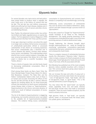 CrossFit Training Guide | Nutrition



                                                     Glycemic Index
For several decades now, bad science and bad politics                       consumption to hyperinsulinemia and coronary heart
have joined hands to produce what is arguably the                           disease is compelling if not overwhelmingly convincing.
most costly error in the history of science—the low
fat diet. This fad diet has cost millions unnecessary                       Additionally, excess consumption of carbohydrate
death and suffering from heart disease, diabetes and, it                    may soon be shown to be linked to Alzheimer’s, aging,
increasingly seems, a host of cancers and other chronic                     cancers and other disease through a process known as
and debilitating illnesses.                                                 “glycosylation”.

Gary Taubes, the esteemed science writer, has written                       At any rate, a search on “Google” for “hyperinsulinemia”
two brilliant and highly regarded pieces on exactly this                    reveals hundreds of ills linked to this metabolic
subject. The first appeared in Science Magazine in 1999                     derangement. The rapidly growing awareness of the
and the second in the New York Times just this summer.                      consequences of elevated blood sugar is one of the more
                                                                            promising avenues of medical advancement today.
A new age is dawning in nutrition: one where the culprit
is no longer seen as dietary fat but excess consumption                     Though frightening, the diseases brought about
of carbohydrate—particularly refined or processed                           through hyperinsulinemia can easily be avoided by
carbohydrate. In fact, there’s an increasing awareness                      minimizing carbohydrate consumption—specifically
that excess carbohydrates play a dominant role in                           carbohydrate that gives substantial rise to blood sugar
chronic diseases like obesity, coronary heart disease,                      and consequently insulin levels.
many cancers, and diabetes. This understanding comes
                                                                            There is a singular measure of carbohydrate that gives
directly from current medical research. Amazingly, the
                                                                            exactly this information—“Glycemic Index.” Glycemic
near universal perception that dietary fat is the major
                                                                            index is simply a measure of a food’s propensity to raise
culprit in obesity has no scientific foundation. (See
                                                                            blood sugar. Avoid high glycemic foods and you’ll avoid
Taubes, above.)
                                                                            many, if not most, of the ills associated with diet.
There’s a family of popular diets and diet books based
                                                                            Rick Mendosa has published one of the most complete
on decreasing carbohydrate consumption. Most of
                                                                            glycemic indices available anywhere with a listing of
them are excellent.
                                                                            over 750 common food items giving values based on
Chief among these books are Barry Sears’ Enter the                          glucose’s score of 100.
Zone, Michael Eades’ Protein Power, Atkins’ Dr. Atkins’
                                                                            We can increase the ease and utility of using such a
Diet Revolution, Cordain’s The Paleo Diet, and the
                                                                            list by dividing commonly eaten foods into two groups
Hellers’ Carbohydrate Addict’s Diet. Each of these is
                                                                            —one of high-glycemic foods, “bad foods”, and one
an honest and accurate chronicling the effects of the
                                                                            of low-glycemic foods, or “good foods.” This is the
low fat, fad diet and they all offer a rational, effective
                                                                            rationale behind the CrossFit Shopping List.
regimen for avoiding dietary ills. For those technically
inclined, the mechanism by which excess carbohydrate                        You may notice that the “good foods” are typically
causes disease state is known as “hyperinsulinemia.”                        meats, vegetables, fruits, nuts, and seeds, whereas
Hyperinsulinemia is the chronic and acute elevation of                      the bad foods include many man-made or processed
insulin as a result of habitual consumption of excess                       foodstuffs. There are some notable exceptions, but the
carbohydrate.                                                               trend is certainly instructive.
The list of ills linked to hyperinsulinemia is staggering                   High glycemic foods, or “bad foods”, are typically
and growing. Just recently colorectal cancer was added                      starchy, sweet, or processed foods like bread, pasta,
to the probable list of hyperinsulinemia-mediated                           rice, potato, grains, and desserts.
diseases. The evidence linking excess carbohydrate



                                                                    69 of 115


                       Copyright © CrossFit, Inc. All Rights Reserved. CrossFit is a registered trademark ‰ of CrossFit, Inc.
 
