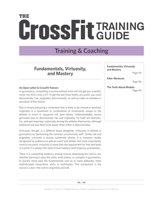 Training  Coaching

                                                                                                            Fundamentals, Virtuosity
              Fundamentals, Virtuosity,                                                                     and Mastery
                   and Mastery                                                                                                    Page 94

                                                                                                            Killer Workouts
                                                                                                                                 Page 96

An Open Letter to CrossFit Trainers                                                                         The Truth About Rhabdo
In gymnastics, completing a routine without error will not get you a perfect                                                     Page 99
score, the 10.0—only a 9.7. To get the last three tenths of a point, you must
demonstrate “risk, originality, and virtuosity” as well as make no mistakes in
execution of the routine.

Risk is simply executing a movement that is likely to be missed or botched;
originality is a movement or combination of movements unique to the
athlete—a move or sequence not seen before. Understandably, novice
gymnasts love to demonstrate risk and originality, for both are dramatic,
fun, and awe inspiring—especially among the athletes themselves, although
audiences are less likely to be aware when either is demonstrated.

Virtuosity, though, is a different beast altogether. Virtuosity is defined in
gymnastics as “performing the common uncommonly well.” Unlike risk and
originality, virtuosity is elusive, supremely elusive. It is, however, readily
recognized by audience as well as coach and athlete. But more importantly,
more to my point, virtuosity is more than the requirement for that last tenth
of a point; it is always the mark of true mastery (and of genius and beauty).

There is a compelling tendency among novices developing any skill or art,
whether learning to play the violin, write poetry, or compete in gymnastics,
to quickly move past the fundamentals and on to more elaborate, more
sophisticated movements, skills, or techniques. This compulsion is the
novice’s curse—the rush to originality and risk.




                                                                    94 of 115


                       Copyright © CrossFit, Inc. All Rights Reserved. CrossFit is a registered trademark ‰ of CrossFit, Inc.
 
