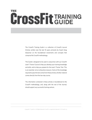 The CrossFit Training Guide is a collection of CrossFit Journal
 Articles written over the last 10 years primarily by Coach Greg
 Glassman on the foundational movements and concepts that
 comprise the CrossFit methodology. 



 This Guide is designed to be used in conjunction with our CrossFit
 Level 1 Trainer Course to help you develop your training knowledge
 and skills, and to help you prepare for the Level 1 Trainer Test. This
 is an essential, not an exhaustive resource. Some of the knowledge
 required to pass the test comes from these articles; all other material
 comes directly from the two-day course.



 The information contained in these articles is foundational to the
 CrossFit methodology, and, along with the rest of the Journal,
 should support any successful training venture.




Copyright © CrossFit, Inc. All Rights Reserved. CrossFit is a registered trademark ‰ of CrossFit, Inc.
 