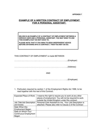 APPENDIX 7
EXAMPLE OF A WRITTEN CONTRACT OF EMPLOYMENT
FOR A PERSONAL ASSISTANT.
BELOW IS AN EXAMPLE OF A CONTRACT OF EMPLOYMENT BETWEEN A
SERVICE USER AND A PERSONAL ASSISTANT. YOU MAY WISH TO USE
THIS EXAMPLE BUT DO NOT HAVE TO.
PLEASE NOTE THAT IF YOU WISH TO SEEK INDEPENDENT ADVICE
BEFORE ENTERING INTO A CONTRACT, THEN YOU MAY DO SO.
THIS CONTRACT OF EMPLOYMENT is made BETWEEN
………………………………………………………………………...(Employer)
………………………………………………………………………...(Address)
AND
………………………………………………………………………...(Employee)
1. Particulars required by section 1 of the Employment Rights Act 1996, to be
read together with the rest of this Contract.
Expected Place of Work I reserve the right to require you to work at any other
places of employment. You will not be required to work
outside the United Kingdom under this contract.
Job Title/Job Description
and Duties
Personal Care Assistant to me. Your Job Description is
attached. Please also refer to Clause 2 of the Contract
Date When this
Employment Began
Date on Which Your
Continuous Employment
Began
1
 