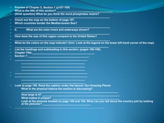    Preview of Chapter 5, Section 1 (p107-109)
   What is the title of this section? _____________________________________
   (think question) What do you think the word phosphates means?
    _______________________________________________________________
   Check out the map on the bottom of page 107.
   Which countries border the Mediterranean Sea?
   _______________________________________________________________
   b.         What are the main rivers and waterways shown?
   _______________________________________________________________
   How does the size of this region compare to the United States?
   _______________________________________________________________
   What do the colors on the map indicate? (hint: Look at the legend on the lower left hand corner of the map)
   ______________________________________________________________
   List the headings and subheading in this section. (pages 106-109).
   Chapter Title:_________________________________________
   Section 1: ________________________________________
   ________________________________________________
       __________________________________________
       __________________________________________
       __________________________________________
   ________________________________________________
   ________________________________________________
       __________________________________________
       __________________________________________
   Look at page 108. Read the caption under the banner Our Amazing Planet.
       What is the physical feature the section is discussing?
          ________________________________________________________________
       How large is it? ___________________________________________________
       What makes it unique? ____________________________________________
       Look at the pictures located on page 108 and 109. What can you tell about the country just by looking
          at the pictures? ________________________________
   ________________________________________________________________
 