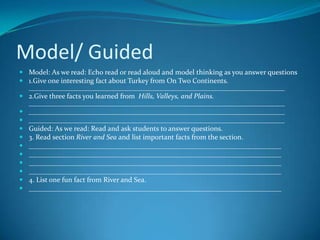Model/ Guided
 Model: As we read: Echo read or read aloud and model thinking as you answer questions
 1.Give one interesting fact about Turkey from On Two Continents.
  ________________________________________________________________________
 2.Give three facts you learned from Hills, Valleys, and Plains.
  ________________________________________________________________________
 ________________________________________________________________________
 ________________________________________________________________________
 Guided: As we read: Read and ask students to answer questions.
 3. Read section River and Sea and list important facts from the section.
 _______________________________________________________________________
 _______________________________________________________________________
 _______________________________________________________________________
 _______________________________________________________________________
 4. List one fun fact from River and Sea.
 _______________________________________________________________________
 