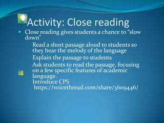 Activity: Close reading
 Close reading gives students a chance to “slow
  down”
  1. Read a short passage aloud to students so
     they hear the melody of the language
  2. Explain the passage to students
  3. Ask students to read the passage, focusing
     on a few specific features of academic
     language.
     Introduce CPS
      https://voicethread.com/share/3609446/
 