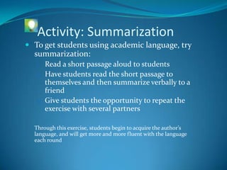Activity: Summarization
 To get students using academic language, try
  summarization:
   1. Read a short passage aloud to students
   2. Have students read the short passage to
      themselves and then summarize verbally to a
      friend
   3. Give students the opportunity to repeat the
      exercise with several partners

  Through this exercise, students begin to acquire the author’s
  language, and will get more and more fluent with the language
  each round
 