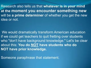 Research also tells us that whatever is in your mind
at the moment you encounter something new
will be a prime determiner of whether you get the new
idea or not.


 We would dramatically transform American education
if we could get teachers to quit fretting over students
who "don't have background knowledge." Let's be clear
about this: You do NOT have students who do
NOT have prior knowledge.

Someone paraphrase that statement.
 