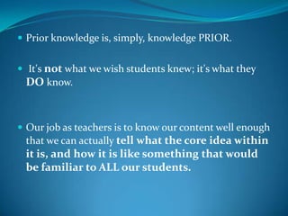  Prior knowledge is, simply, knowledge PRIOR.


 It's not what we wish students knew; it's what they
 DO know.



 Our job as teachers is to know our content well enough
 that we can actually tell what the core idea within
 it is, and how it is like something that would
 be familiar to ALL our students.
 