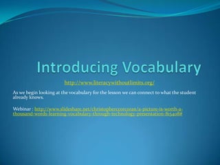 http://www.literacywithoutlimits.org/
As we begin looking at the vocabulary for the lesson we can connect to what the student
already knows.

Webinar : http://www.slideshare.net/christopherccorcoran/a-picture-is-worth-a-
thousand-words-learning-vocabulary-through-technology-presentation-815408#
 