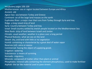 Vocabulary pages 106-109
Mediterranean- sea or region located between Europe and Africa
Ancient- old
Agean Sea- sea between Turkey and Greece
Continent- on of the large land masses on the earth
Euphrates River- a major river that runs from Turkey through Syria and Iraq
Ridge- a long raised strip of land
Syria- Country between Turkey and Iraq
Isreal- Small country settled by Jewish people located on the Mediterranean Sea
West Bank- strip of land between Israeli and Jordan
Climate- usual weather; weather in a place over a long period
Physical features- what we see on the land
Desert- dry, arid land with little or no vegetation
Humid- containing or characterize by a great deal of water vapor
Reserves (oil)- extra or excess
Commercial- having the object of supplying goods
Irrigation- watering
Subsistence- a means of surviving
Nomadic- migratory
Minerals- composed of matter other than plant or animal
Phosphates- mineral salts containing the element phosphorous, used to make fertilizer
Asphalt- the tar like material used to pave streets
 