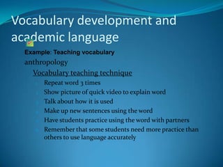 Vocabulary development and
academic language
  Example: Teaching vocabulary
  anthropology
    Vocabulary teaching technique
     1.   Repeat word 3 times
     2.   Show picture of quick video to explain word
     3.   Talk about how it is used
     4.   Make up new sentences using the word
     5.   Have students practice using the word with partners
     6.   Remember that some students need more practice than
          others to use language accurately
 