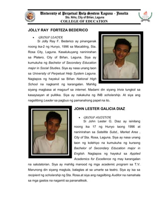 University of Perpetual Help System Laguna - Jonelta
Sto. Niño, City of Biñan, Laguna
COLLEGE OF EDUCATION
JOLLY RAY FORTEZA BEDERICO
 GROUP LEADER
Si Jolly Ray F. Bederico ay pinanganak
noong ika-2 ng Hunyo, 1996 sa Macabling, Sta.
Rosa City, Laguna. Kasalukuyang naninirahan
sa Platero, City of Biñan, Laguna. Siya ay
kumukuha ng Bachelor of Secondary Education
major in Social Studies. Siya ay nasa unang taon
sa University of Perpetual Help System Laguna.
Nagtapos ng hayskul sa Biñan National High
School na nagkamit ng karangalan. Mahilig
siyang magbasa at magsurf sa internet. Madami din siyang trivia tungkol sa
kasaysayan at pulitika. Siya ay nakakuha ng INB scholarship. At siya ang
nagsilibing Leader sa pagbuo ng pamanahong papel na ito.
JOHN LESTER GALICIA DIAZ
 GROUP AUDITOR
Si John Lester G. Diaz ay isinilang
noong ika 17 ng Hunyo taong 1996 at
naninirahan sa Satellite Subd., Market Area ,
City of Sta. Rosa, Laguna. Siya ay nasa unang
taon ng kolehiyo na kumukuha ng kursong
Bachelor of Secondary Education major in
English. Nagtapos ng hayskul sa Applied
Academics for Excellence ng may karangalan
na salutatorian. Siya ay mahilig manood ng mga academic program sa T.V.
Marunong din siyang magtula, balagtas at sa umarte sa teatro. Siya ay isa sa
recipient ng scholarship ng Sta. Rosa.at siya ang nagsilbing Auditor na namahala
sa mga gastos na nagamit sa pananaliksik.
 