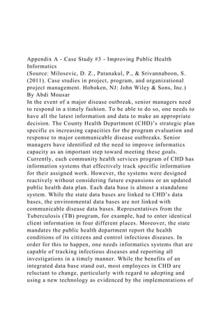 Appendix A - Case Study #3 - Improving Public Health
Informatics
(Source: Milosevic, D. Z., Patanakul, P., & Srivannaboon, S.
(2011). Case studies in project, program, and organizational
project management. Hoboken, NJ: John Wiley & Sons, Inc.)
By Abdi Mousar
In the event of a major disease outbreak, senior managers need
to respond in a timely fashion. To be able to do so, one needs to
have all the latest information and data to make an appropriate
decision. The County Health Department (CHD)’s strategic plan
specific es increasing capacities for the program evaluation and
response to major communicable disease outbreaks. Senior
managers have identified ed the need to improve informatics
capacity as an important step toward meeting these goals.
Currently, each community health services program of CHD has
information systems that effectively track specific information
for their assigned work. However, the systems were designed
reactively without considering future expansions or an updated
public health data plan. Each data base is almost a standalone
system. While the state data bases are linked to CHD’s data
bases, the environmental data bases are not linked with
communicable disease data bases. Representatives from the
Tuberculosis (TB) program, for example, had to enter identical
client information in four different places. Moreover, the state
mandates the public health department report the health
conditions of its citizens and control infectious diseases. In
order for this to happen, one needs informatics systems that are
capable of tracking infectious diseases and reporting all
investigations in a timely manner. While the benefits of an
integrated data base stand out, most employees in CHD are
reluctant to change, particularly with regard to adopting and
using a new technology as evidenced by the implementations of
 