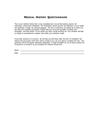 MEDICAL HISTORY QUESTIONNAIRE
This is your medical history form, to be completed prior to your first training session. All
information will be kept confidential. This information will be used for the evaluation of your health
and readiness to begin our exercise program. The form is extensive, but please try to make it as
accurate and complete as possible. Please take your time and complete it carefully and
thoroughly, and then review it to be certain you have not left anything out. Your answers will help
us design a comprehensive program that meets your individual needs.
If you have questions or concerns, we will help you with those after this form is completed. We
realize that some parts of the form will be unclear to you. Do your best to complete the form. Your
questions will be thoroughly addressed afterwards. It might be helpful for you to keep a written list
of questions or concerns as you complete the medical history form.
Name: ___________________________________________________________________________
Date: ___________________________________________________________________________
 