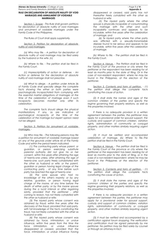 Ateneo de Davao University—College of Law - Page 1 of 4 -
Persons and Family Relations (MANRESA 2008) Appendix A
RULE ON DECLARATION OF ABSOLUTE NULLITY OF VOID
MARIAGES AND ANNULMENT OF VOIDABLE
MARRIAGES
Section 1. Scope - This Rule shall govern petitions
for declaration of absolute nullity of void marriages
and annulment of voidable marriages under the
Family Code of the Philippines.
The Rules of Court shall apply suppletorily.
Section 2. Petition for declaration of absolute
nullity of void marriages.
(a) Who may file. - A petition for declaration of
absolute nullity of void marriage may be filed solely
by the husband or the wife. (n)
(b) Where to file. - The petition shall be filed in
the Family Court.
(c) Imprescriptibility of action or defense. - An
Action or defense for the declaration of absolute
nullity of void marriage shall not prescribe.
(d) What to allege. - A petition under Article 36
of Family Code shall specially allege the complete
facts showing the either or both parties were
psychologically incapacitated from complying with
the essential marital obligations of marriages at the
time of the celebration of marriage even if such
incapacity becomes manifest only after its
celebration.
The complete facts should allege the physical
manifestations, if any, as are indicative of
psychological incapacity at the time of the
celebration of the marriage but expert opinion need
not be alleged.
Section 3. Petition for annulment of voidable
marriages. -
(a) Who may file. - The following persons may file
a petition for annulment of voidable marriage based
on any of the grounds under article 45 of the Family
Code and within the period herein indicated:
(1) The contracting party whose parent, or
guardian, or person exercising substitute
parental authority did not give his or her
consent, within five years after attaining the age
of twenty-one unless, after attaining the age of
twenty-one, such party freely cohabitated with
the other as husband or wife; or the parent,
guardian or person having legal charge of the
contracting party , at any time before such
party has reached the age of twenty-one;
(2) The sane spouse who had no
knowledge of the other's insanity; or by any
relative, guardian, or person having legal
charge of the insane, at any time before the
death of either party; or by the insane spouse
during the a lucid interval or after regaining
sanity, provided that the petitioner , after
coming to reason, has not freely cohabited with
the other as husband or wife;
(3) The injured party whose consent was
obtained by fraud, within five years after the
discovery of the fraud, provided that said party,
with full knowledge of the facts constituting the
fraud, has not freely cohabited with the other as
husband or wife;
(4) The injured party whose consent was
obtained by force, intimidation, or undue
influence, within five years from the time the
force intimidation, or undue influence
disappeared or ceased, provided that the
force, intimidation, or undue influence having
disappeared or ceased, said party has not
thereafter freely cohabited with the other as
husband or wife;
(5) The injured party where the other
spouse is physically incapable of consummating
the marriage with the other and such
incapability continues and appears to be
incurable, within five years after the celebration
of marriage; and
(6) Te injured party where the other party
was afflicted with a sexually-transmissible
disease found to be serious and appears to be
incurable, within five years after the celebration
of marriage.
(b) Where to file. - The petition shall be filed in
the Family Court.
Section 4. Venue. - The Petition shall be filed in
the Family Court of the province or city where the
petitioner or the respondent has been residing for at
least six months prior to the date of filing. Or in the
case of non-resident respondent, where he may be
found in the Philippines, at the election of the
petitioner.
Section 5. Contents and form of petition. - (1)
The petition shall allege the complete facts
constituting the cause of action.
(2) It shall state the names and ages of the
common children of the parties and specify the
regime governing their property relations, as well as
the properties involved.
If there is no adequate provision in a written
agreement between the parties, the petitioner may
apply for a provisional order for spousal support, the
custody and support of common children, visitation
rights, administration of community or conjugal
property, and other matters similarly requiring urgent
action.
(3) It must be verified and accompanied
celebration of marriage. (b) Where to file.-The
petition shall be filed in the Family Court.
Section 4. Venue. - The petition shall be filed in
the Family Court of the province or city where the
petitioner or the respondent has been residing for at
least six months prior to the date of filing, or in the
case of a non-resident respondent, where he may be
found in the Philippines at the election of the
petitioner.
Section 5. Contents and form of petition. - (1)
The petition shall allege the complete facts
constituting the cause of action.
(2) it shall state the names and ages of the
common children of the parties and specify the
regime governing their property relations, as well as
the properties involved.
If there is no adequate provision in a written
agreement between the parties, the petitioner may
apply for a provisional order for spousal support,
custody and support of common children, visitation
rights, administration of community or conjugal
property, and other matters similarly requiring urgent
action.
(3) it must be verified and accompanied by a
certification against forum shopping. The verification
and certification must be signed personally by me
petitioner. No petition may be filed solely by counsel
or through an attorney-in-fact.
 